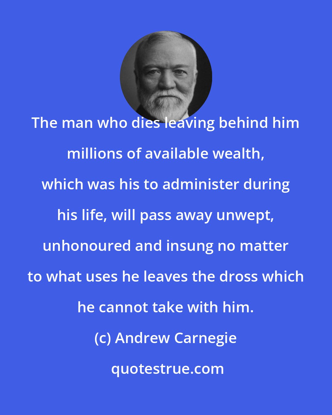 Andrew Carnegie: The man who dies leaving behind him millions of available wealth, which was his to administer during his life, will pass away unwept, unhonoured and insung no matter to what uses he leaves the dross which he cannot take with him.