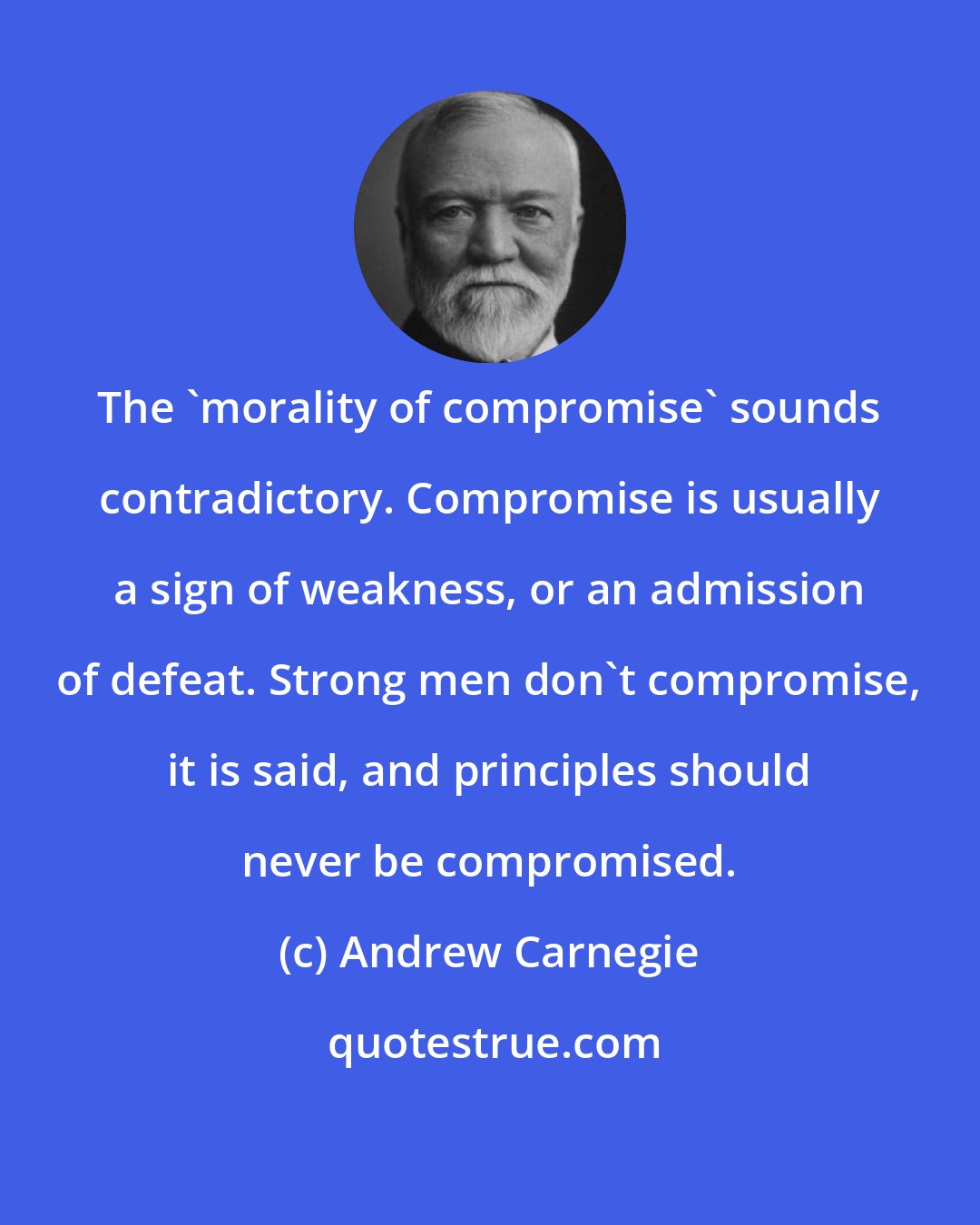 Andrew Carnegie: The 'morality of compromise' sounds contradictory. Compromise is usually a sign of weakness, or an admission of defeat. Strong men don't compromise, it is said, and principles should never be compromised.