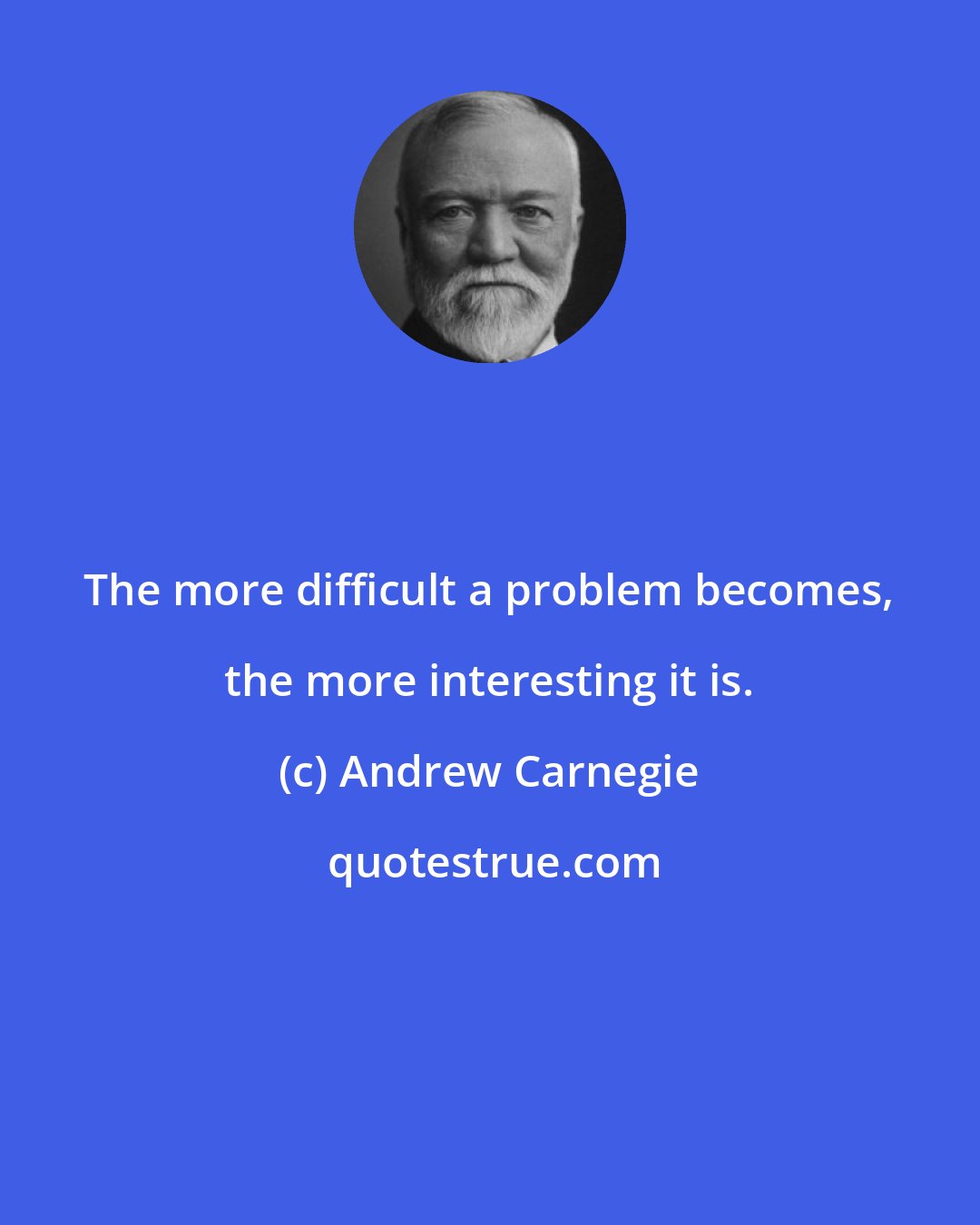 Andrew Carnegie: The more difficult a problem becomes, the more interesting it is.
