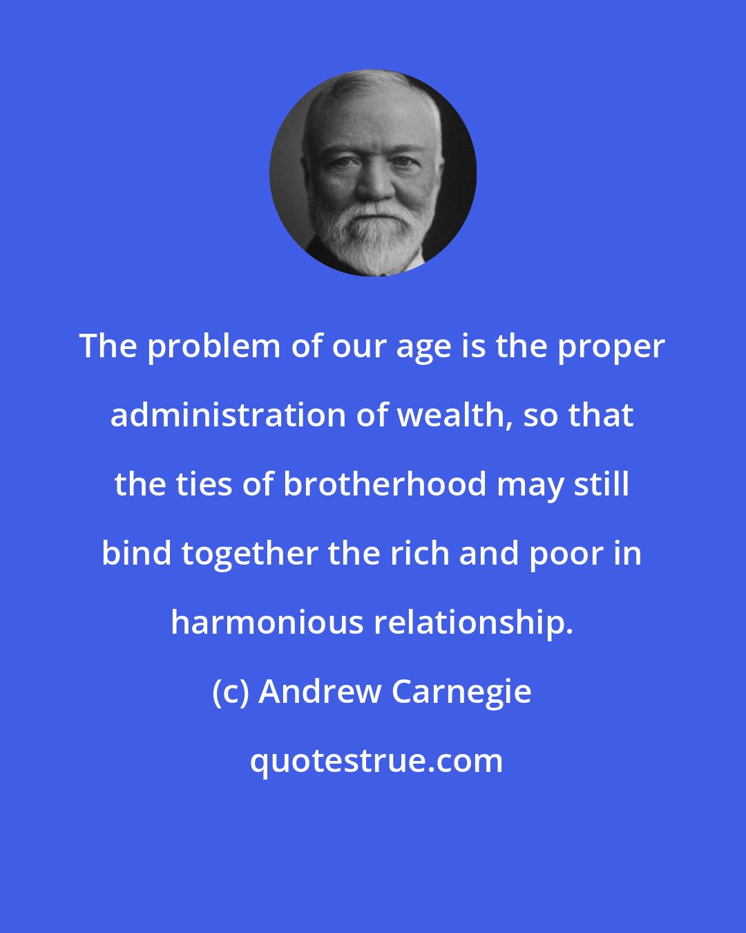 Andrew Carnegie: The problem of our age is the proper administration of wealth, so that the ties of brotherhood may still bind together the rich and poor in harmonious relationship.