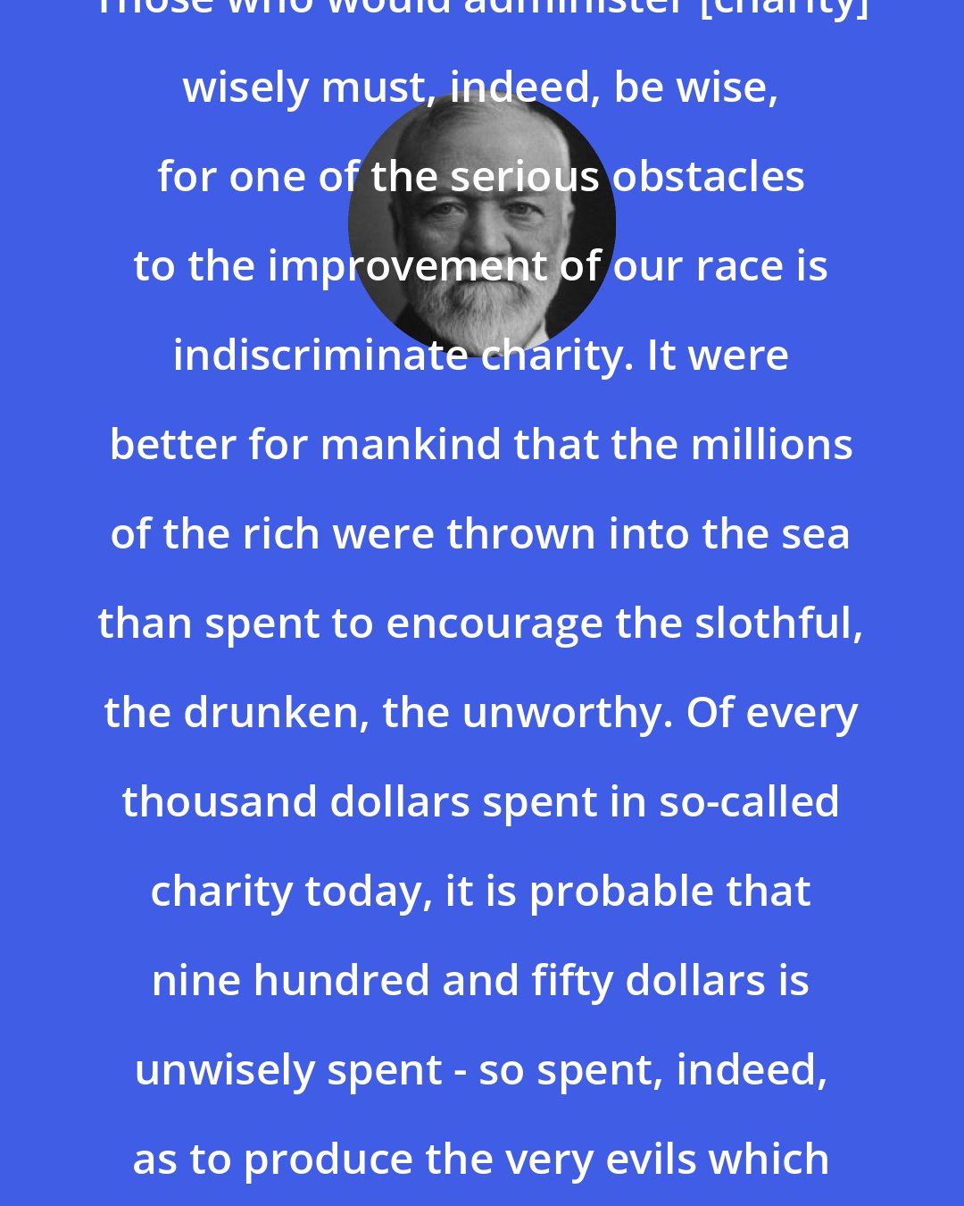 Andrew Carnegie: Those who would administer [charity] wisely must, indeed, be wise, for one of the serious obstacles to the improvement of our race is indiscriminate charity. It were better for mankind that the millions of the rich were thrown into the sea than spent to encourage the slothful, the drunken, the unworthy. Of every thousand dollars spent in so-called charity today, it is probable that nine hundred and fifty dollars is unwisely spent - so spent, indeed, as to produce the very evils which it hopes to mitigate or cure.