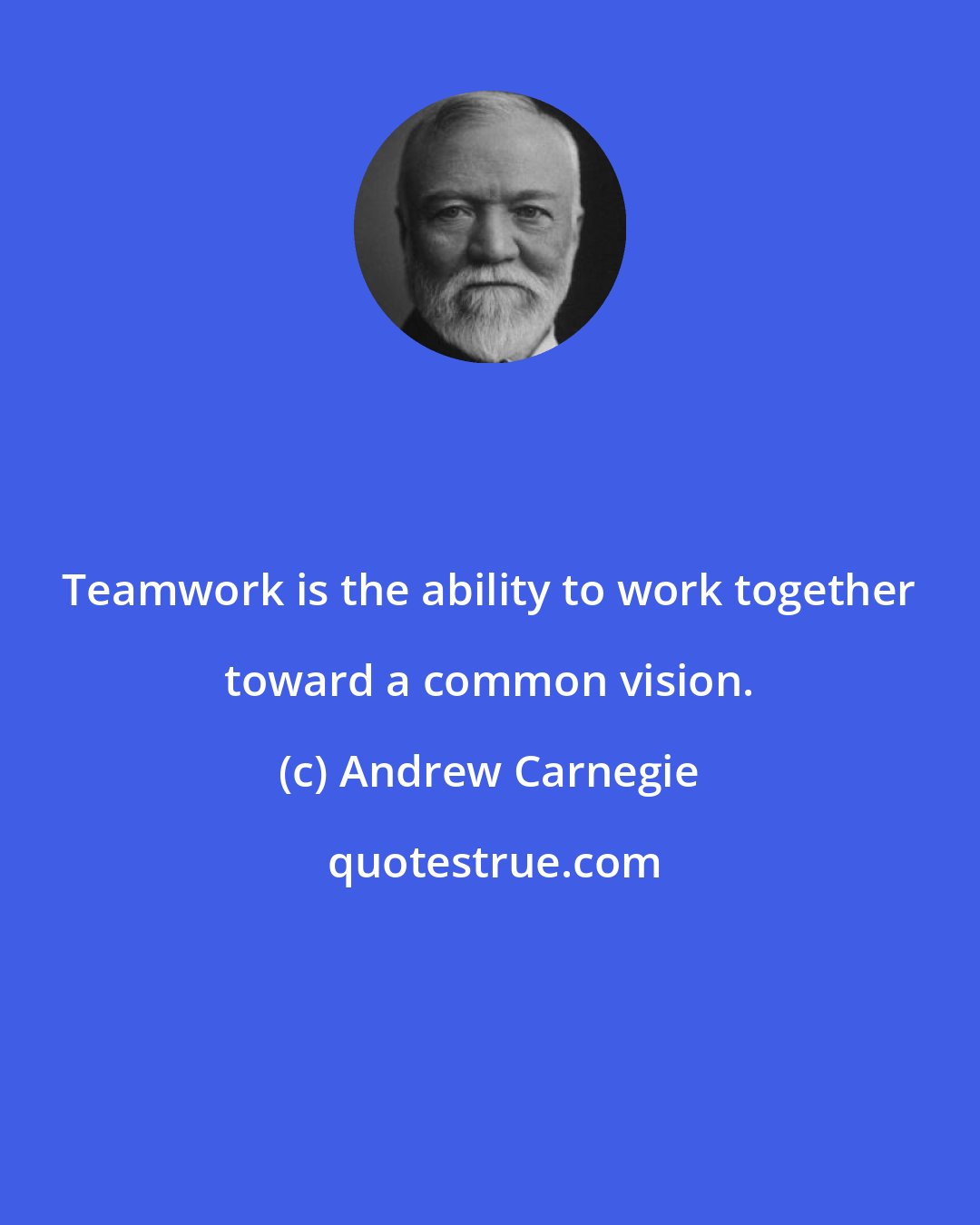 Andrew Carnegie: Teamwork is the ability to work together toward a common vision.