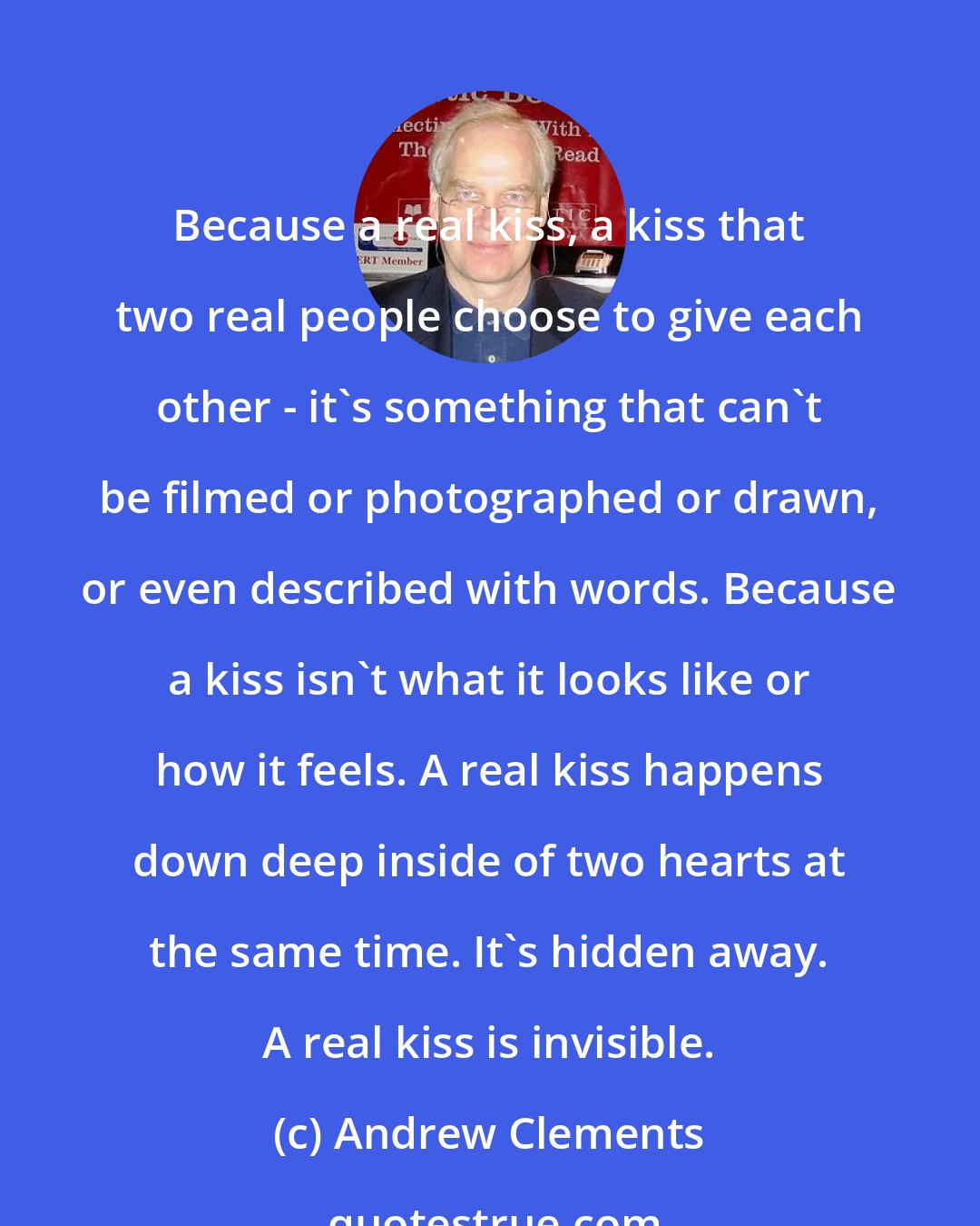 Andrew Clements: Because a real kiss, a kiss that two real people choose to give each other - it's something that can't be filmed or photographed or drawn, or even described with words. Because a kiss isn't what it looks like or how it feels. A real kiss happens down deep inside of two hearts at the same time. It's hidden away. A real kiss is invisible.