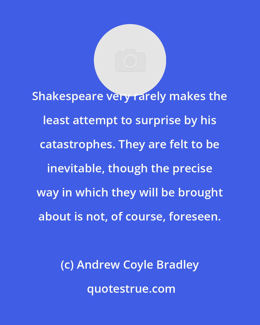 Andrew Coyle Bradley: Shakespeare very rarely makes the least attempt to surprise by his catastrophes. They are felt to be inevitable, though the precise way in which they will be brought about is not, of course, foreseen.