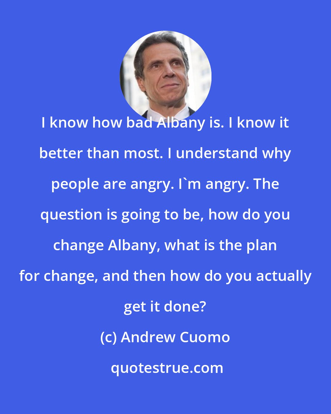 Andrew Cuomo: I know how bad Albany is. I know it better than most. I understand why people are angry. I'm angry. The question is going to be, how do you change Albany, what is the plan for change, and then how do you actually get it done?