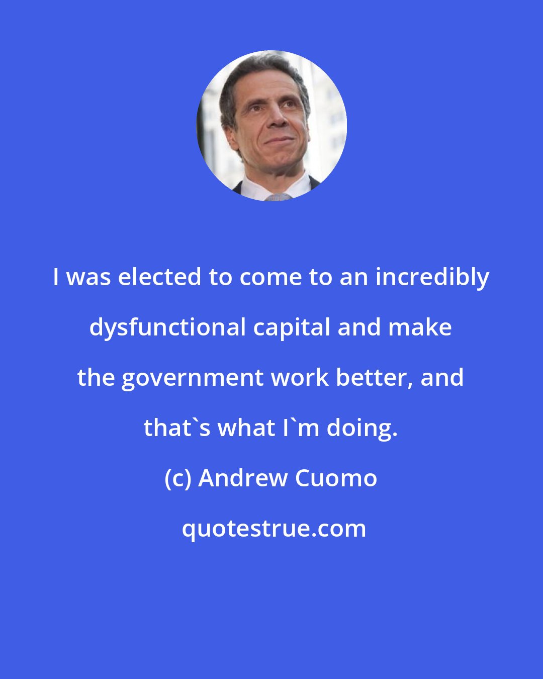 Andrew Cuomo: I was elected to come to an incredibly dysfunctional capital and make the government work better, and that's what I'm doing.