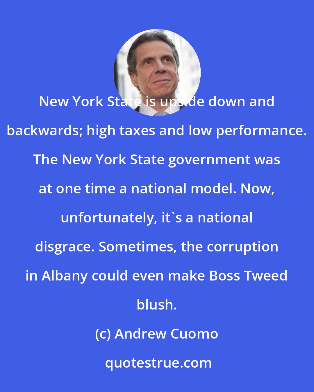 Andrew Cuomo: New York State is upside down and backwards; high taxes and low performance. The New York State government was at one time a national model. Now, unfortunately, it's a national disgrace. Sometimes, the corruption in Albany could even make Boss Tweed blush.