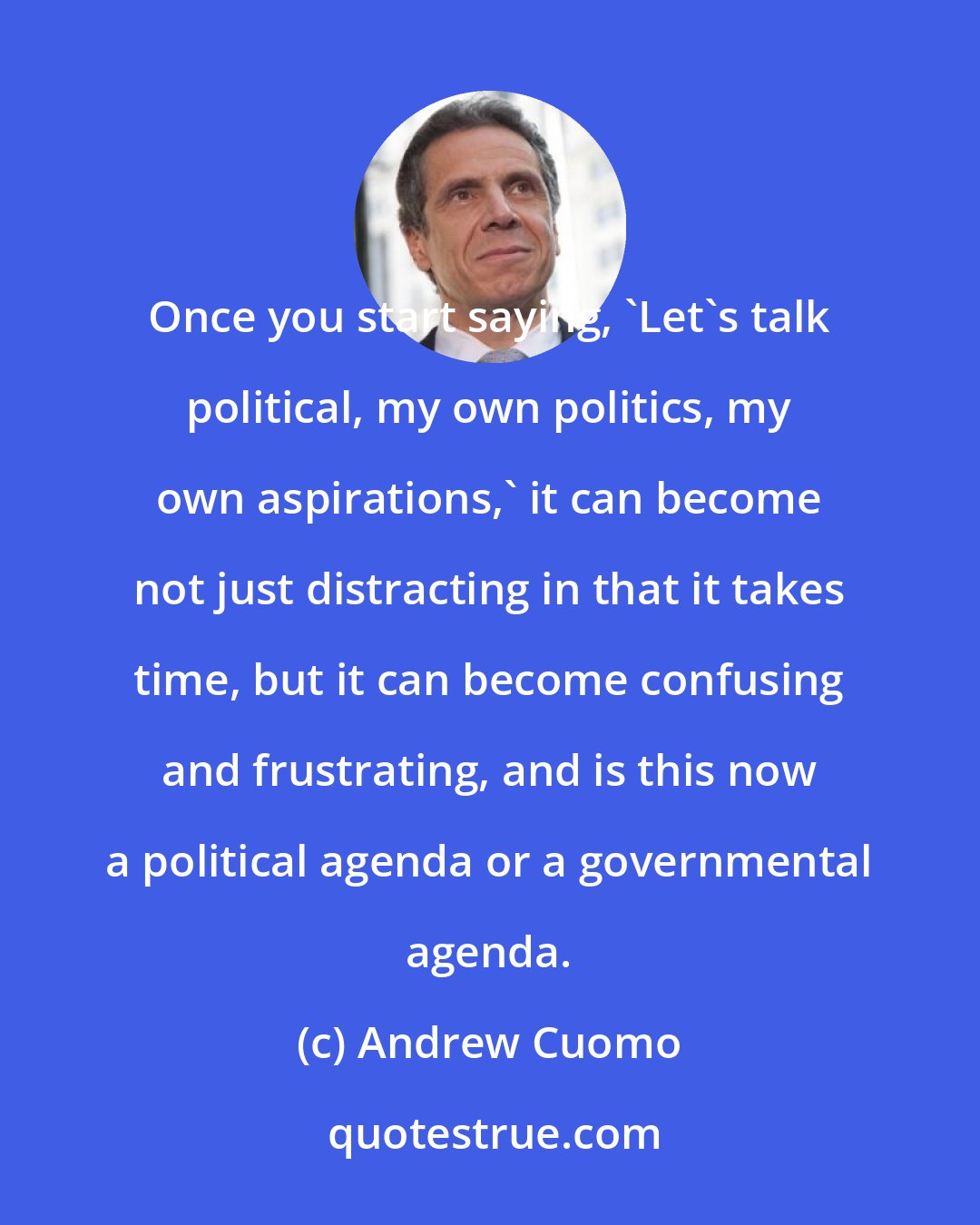 Andrew Cuomo: Once you start saying, 'Let's talk political, my own politics, my own aspirations,' it can become not just distracting in that it takes time, but it can become confusing and frustrating, and is this now a political agenda or a governmental agenda.