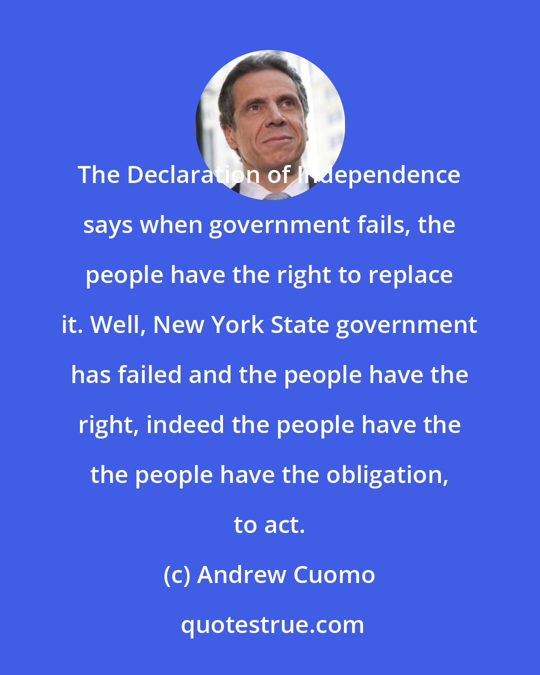 Andrew Cuomo: The Declaration of Independence says when government fails, the people have the right to replace it. Well, New York State government has failed and the people have the right, indeed the people have the the people have the obligation, to act.