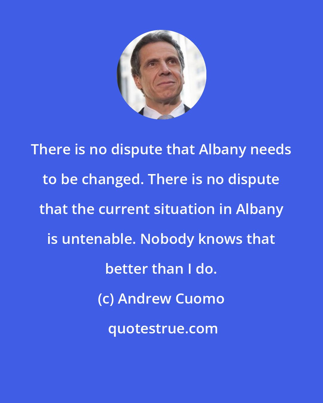 Andrew Cuomo: There is no dispute that Albany needs to be changed. There is no dispute that the current situation in Albany is untenable. Nobody knows that better than I do.