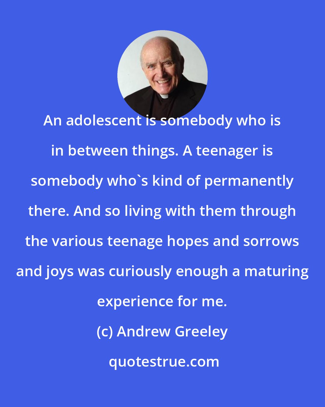 Andrew Greeley: An adolescent is somebody who is in between things. A teenager is somebody who's kind of permanently there. And so living with them through the various teenage hopes and sorrows and joys was curiously enough a maturing experience for me.