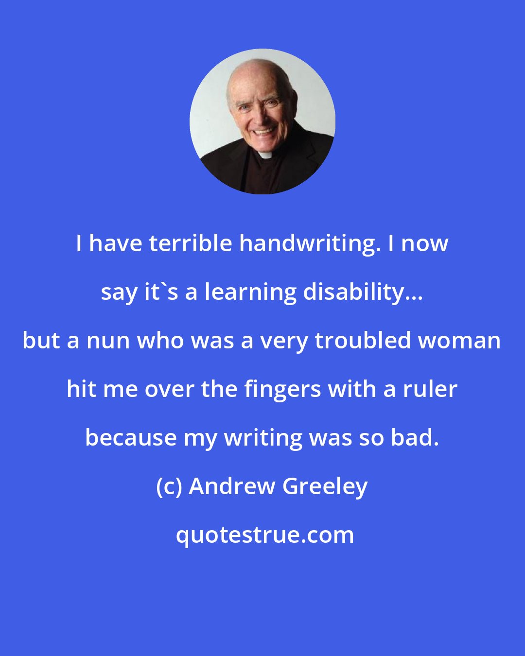 Andrew Greeley: I have terrible handwriting. I now say it's a learning disability... but a nun who was a very troubled woman hit me over the fingers with a ruler because my writing was so bad.