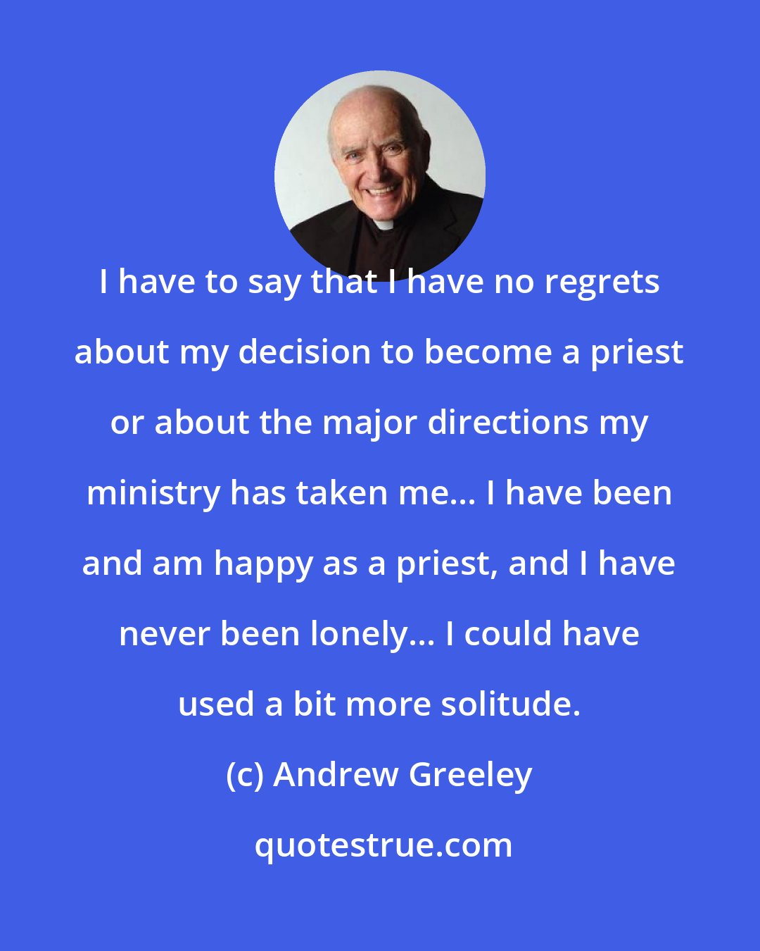 Andrew Greeley: I have to say that I have no regrets about my decision to become a priest or about the major directions my ministry has taken me... I have been and am happy as a priest, and I have never been lonely... I could have used a bit more solitude.