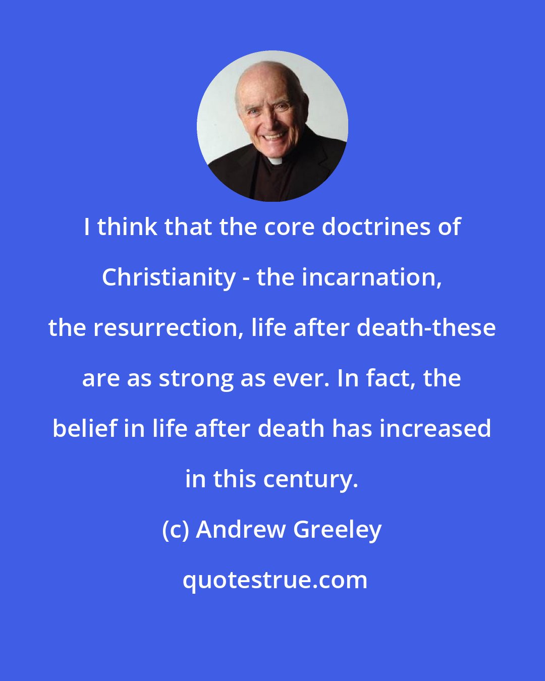 Andrew Greeley: I think that the core doctrines of Christianity - the incarnation, the resurrection, life after death-these are as strong as ever. In fact, the belief in life after death has increased in this century.