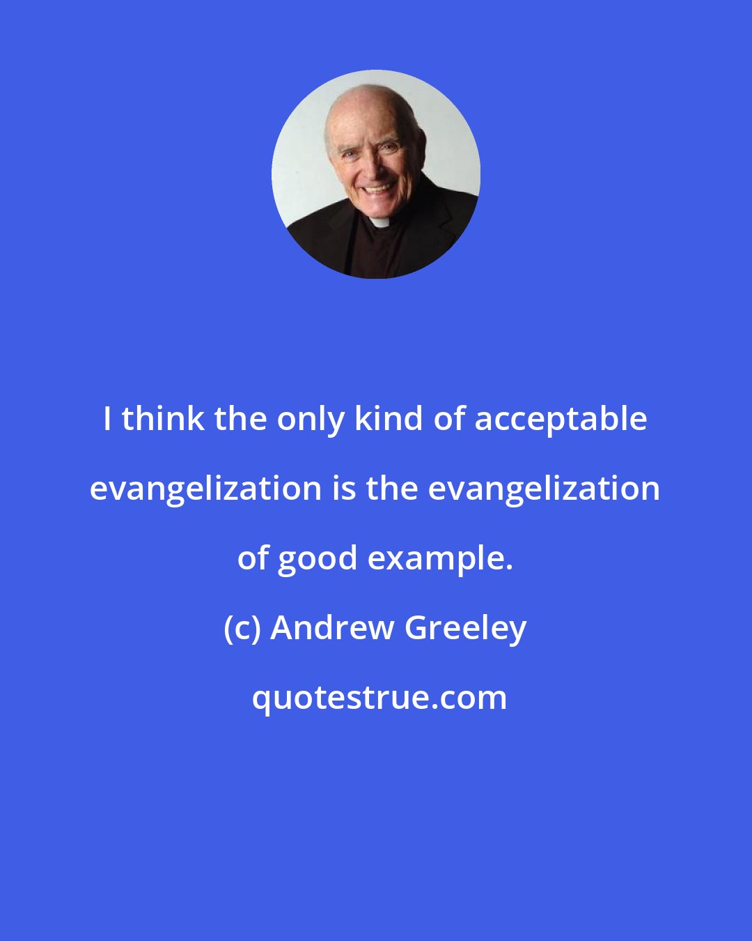 Andrew Greeley: I think the only kind of acceptable evangelization is the evangelization of good example.