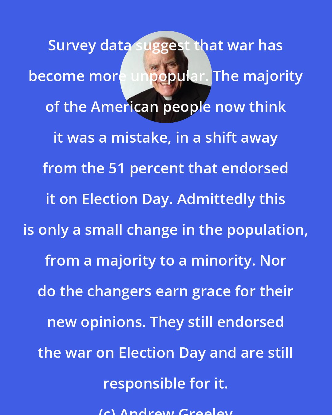 Andrew Greeley: Survey data suggest that war has become more unpopular. The majority of the American people now think it was a mistake, in a shift away from the 51 percent that endorsed it on Election Day. Admittedly this is only a small change in the population, from a majority to a minority. Nor do the changers earn grace for their new opinions. They still endorsed the war on Election Day and are still responsible for it.