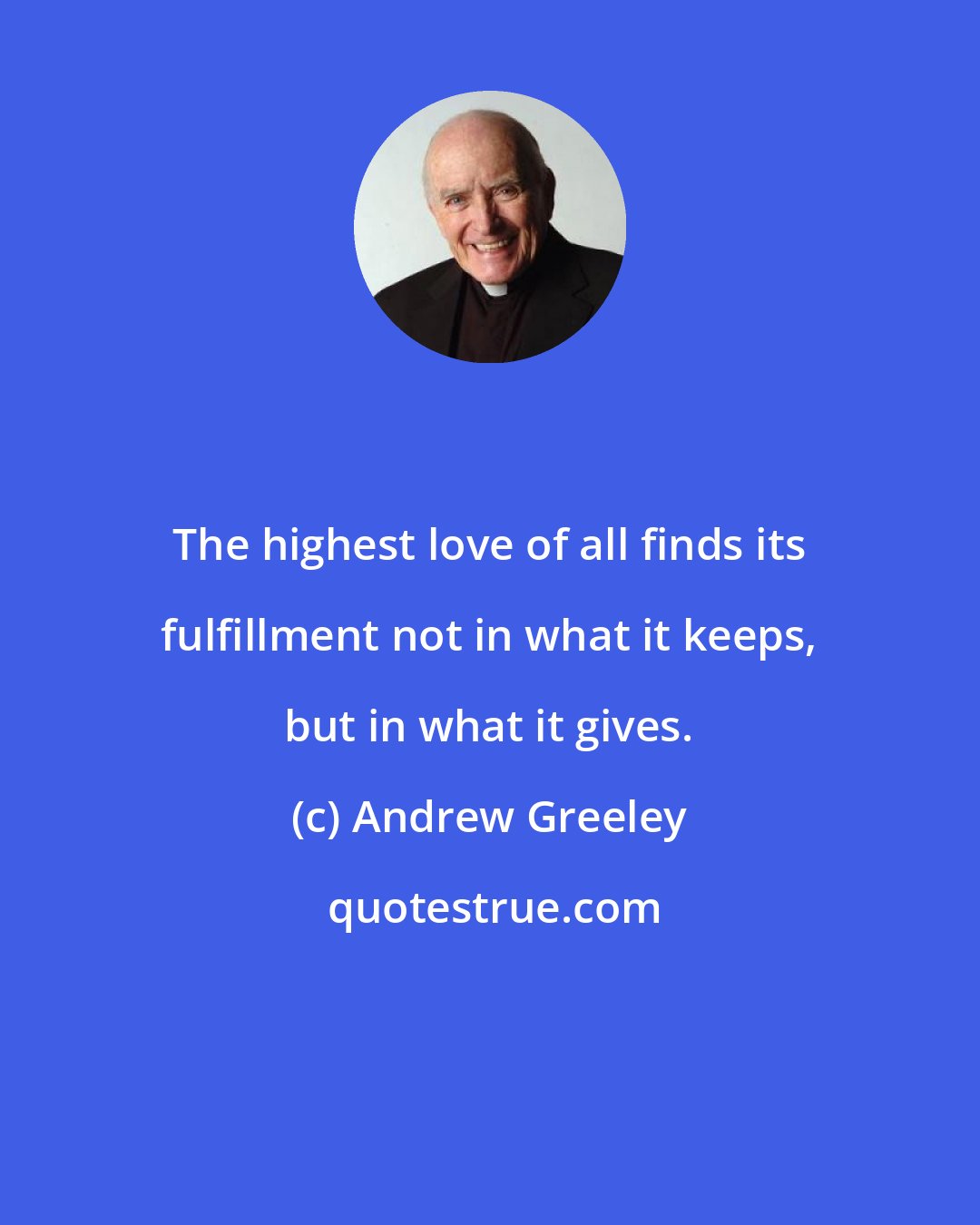 Andrew Greeley: The highest love of all finds its fulfillment not in what it keeps, but in what it gives.