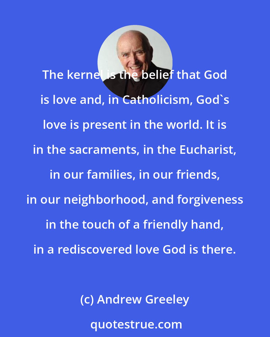 Andrew Greeley: The kernel is the belief that God is love and, in Catholicism, God's love is present in the world. It is in the sacraments, in the Eucharist, in our families, in our friends, in our neighborhood, and forgiveness in the touch of a friendly hand, in a rediscovered love God is there.