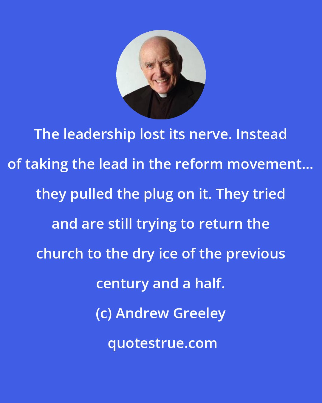 Andrew Greeley: The leadership lost its nerve. Instead of taking the lead in the reform movement... they pulled the plug on it. They tried and are still trying to return the church to the dry ice of the previous century and a half.