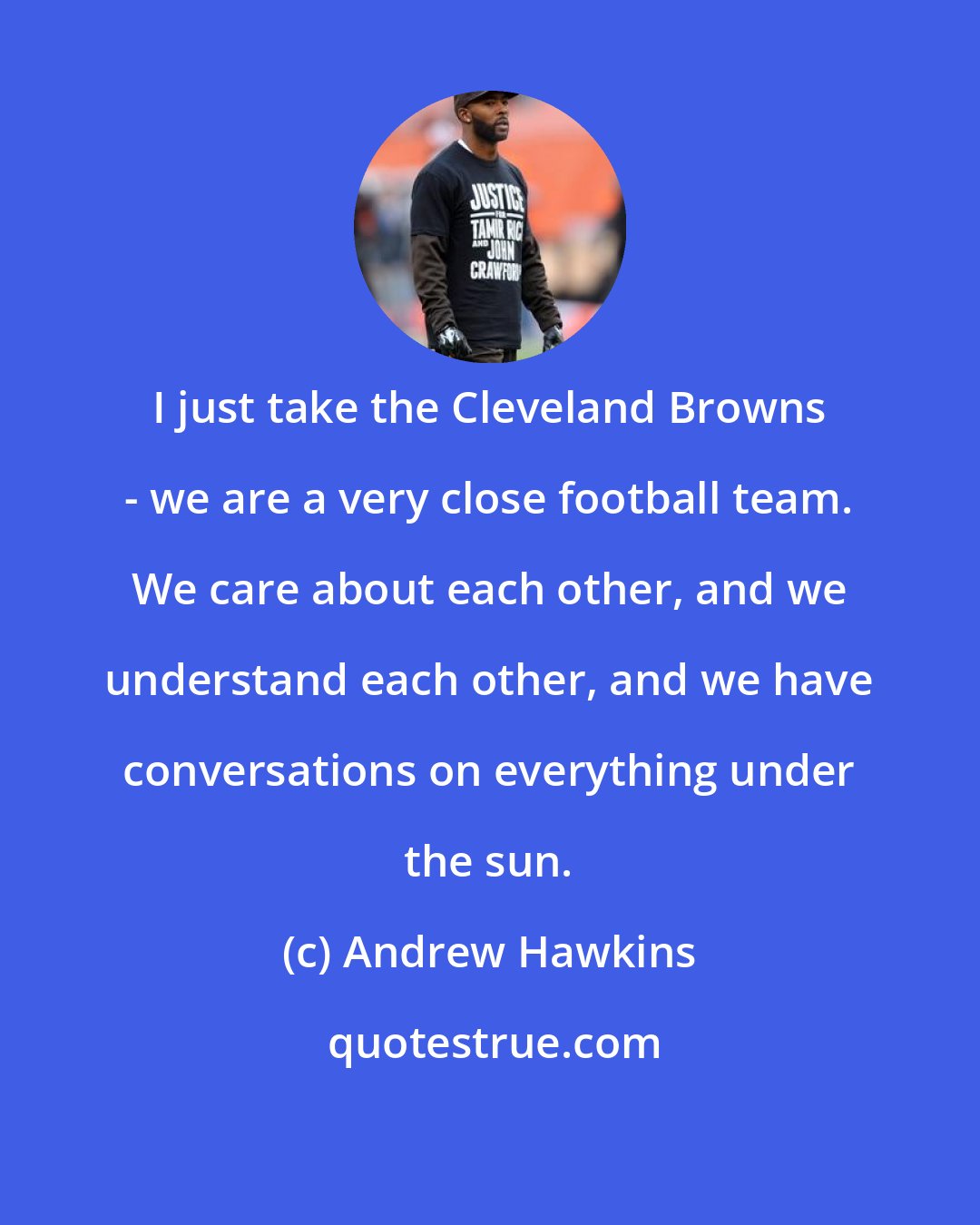 Andrew Hawkins: I just take the Cleveland Browns - we are a very close football team. We care about each other, and we understand each other, and we have conversations on everything under the sun.