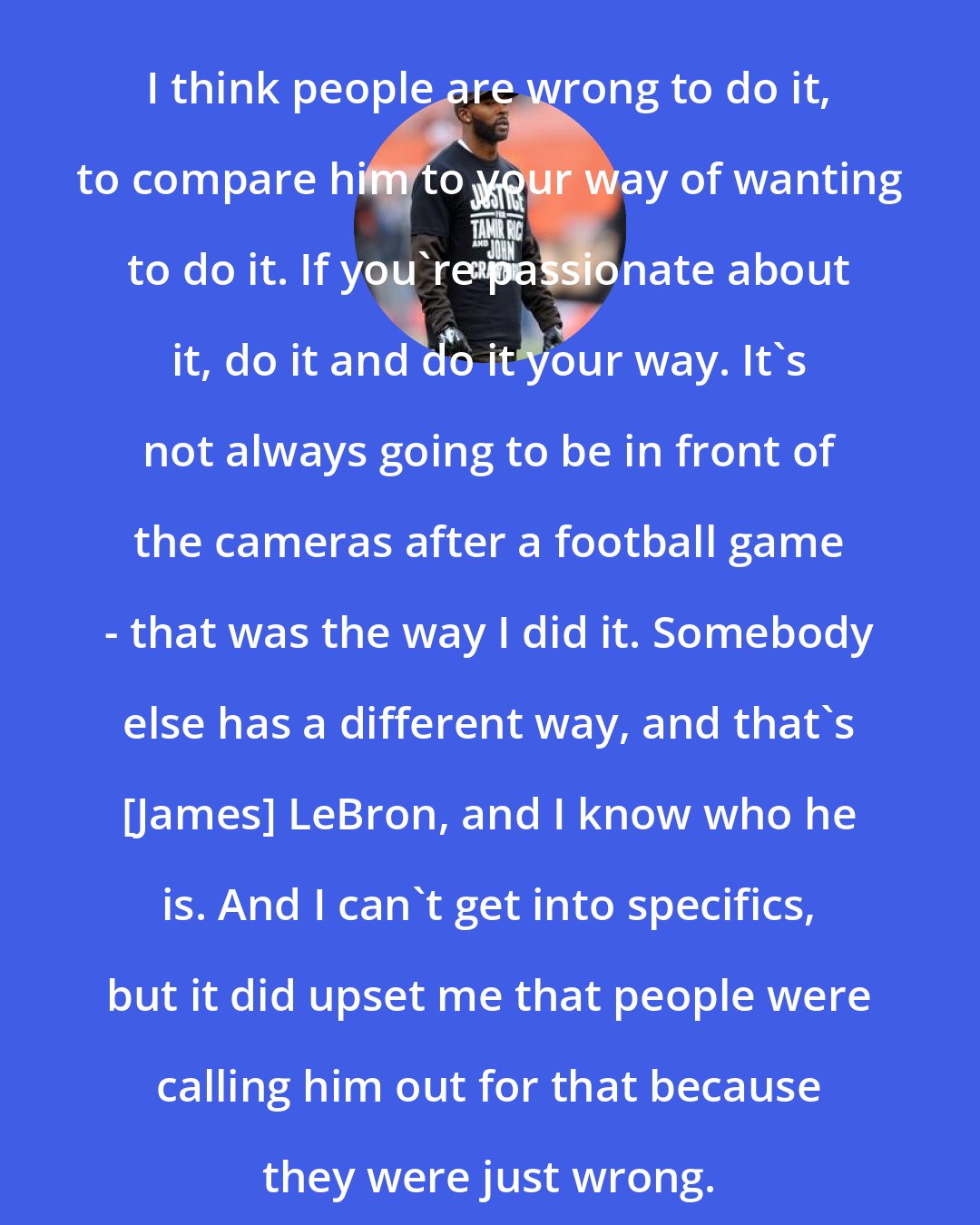 Andrew Hawkins: I think people are wrong to do it, to compare him to your way of wanting to do it. If you're passionate about it, do it and do it your way. It's not always going to be in front of the cameras after a football game - that was the way I did it. Somebody else has a different way, and that's [James] LeBron, and I know who he is. And I can't get into specifics, but it did upset me that people were calling him out for that because they were just wrong.