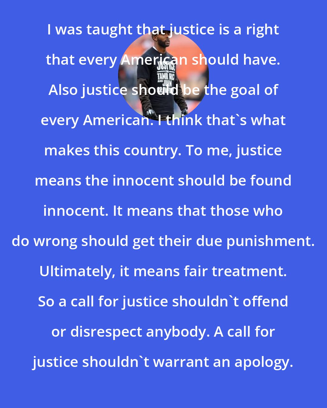 Andrew Hawkins: I was taught that justice is a right that every American should have. Also justice should be the goal of every American. I think that's what makes this country. To me, justice means the innocent should be found innocent. It means that those who do wrong should get their due punishment. Ultimately, it means fair treatment. So a call for justice shouldn't offend or disrespect anybody. A call for justice shouldn't warrant an apology.