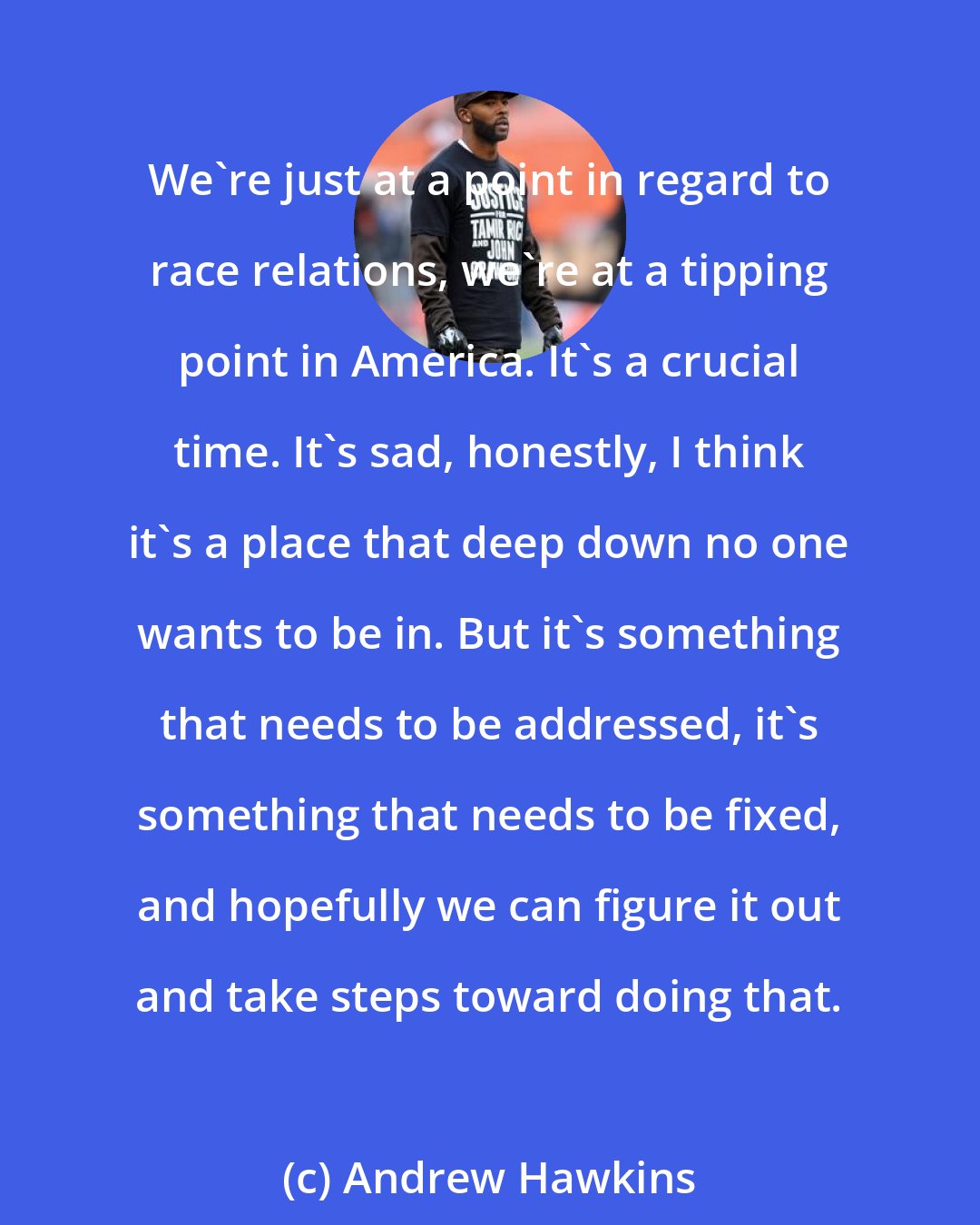 Andrew Hawkins: We're just at a point in regard to race relations, we're at a tipping point in America. It's a crucial time. It's sad, honestly, I think it's a place that deep down no one wants to be in. But it's something that needs to be addressed, it's something that needs to be fixed, and hopefully we can figure it out and take steps toward doing that.