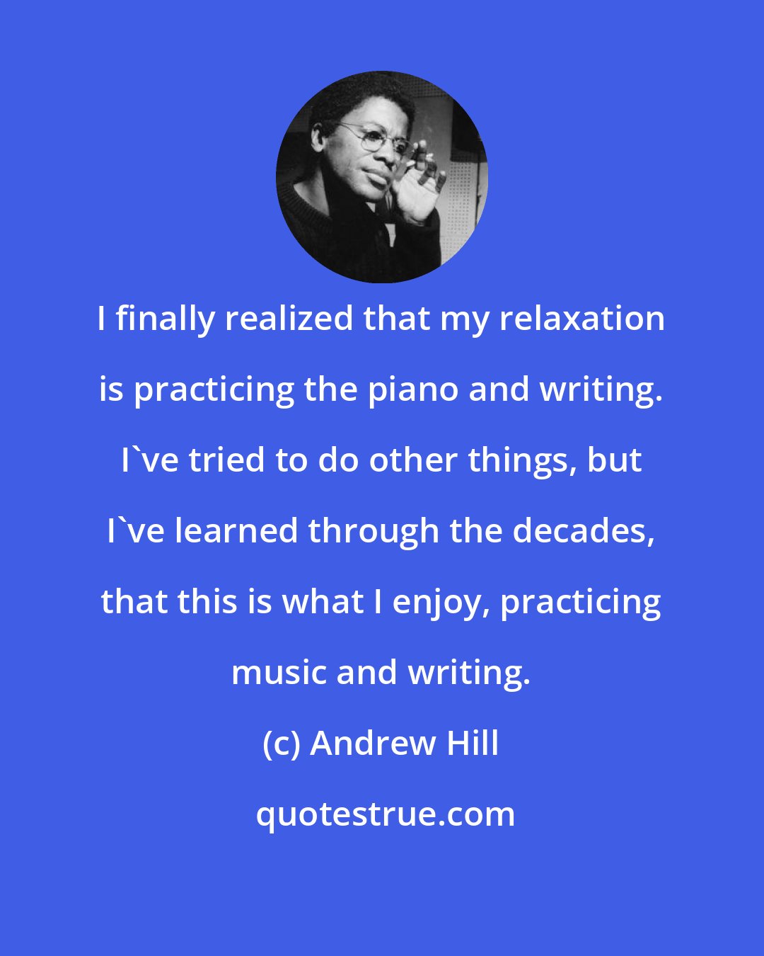 Andrew Hill: I finally realized that my relaxation is practicing the piano and writing. I've tried to do other things, but I've learned through the decades, that this is what I enjoy, practicing music and writing.