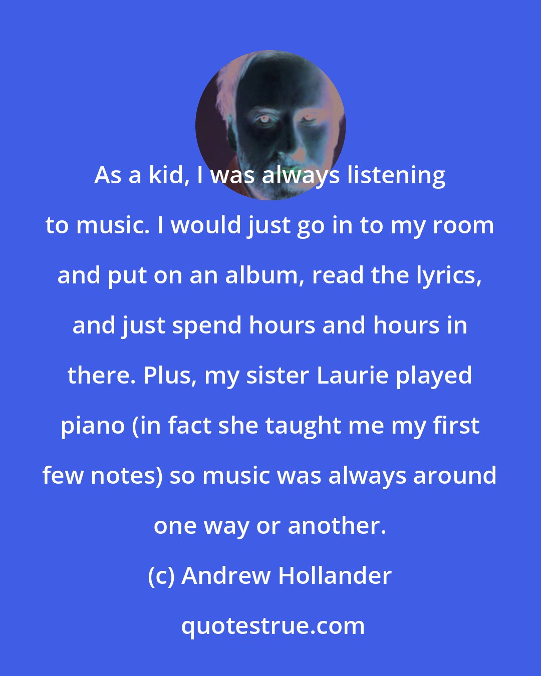 Andrew Hollander: As a kid, I was always listening to music. I would just go in to my room and put on an album, read the lyrics, and just spend hours and hours in there. Plus, my sister Laurie played piano (in fact she taught me my first few notes) so music was always around one way or another.