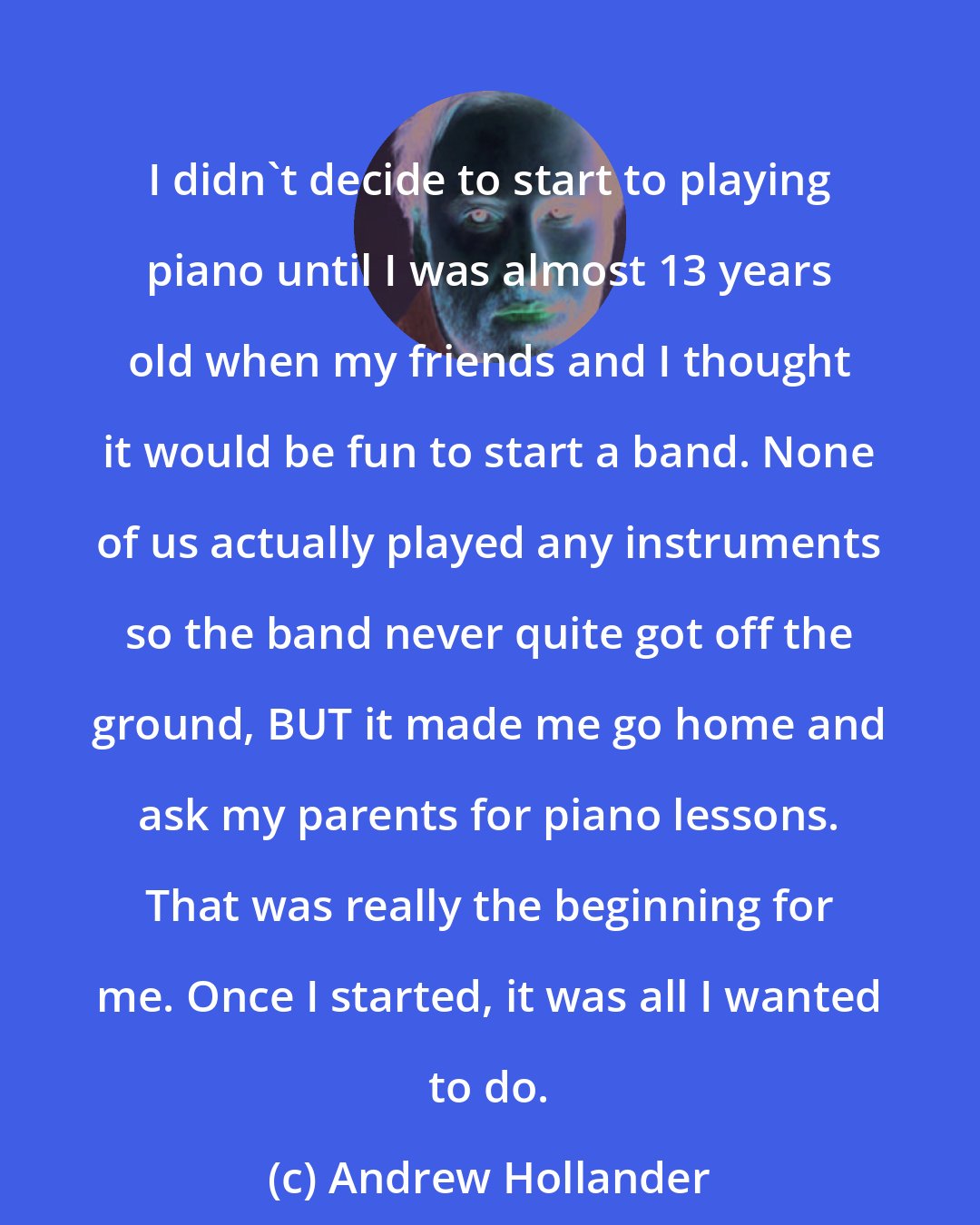 Andrew Hollander: I didn't decide to start to playing piano until I was almost 13 years old when my friends and I thought it would be fun to start a band. None of us actually played any instruments so the band never quite got off the ground, BUT it made me go home and ask my parents for piano lessons. That was really the beginning for me. Once I started, it was all I wanted to do.