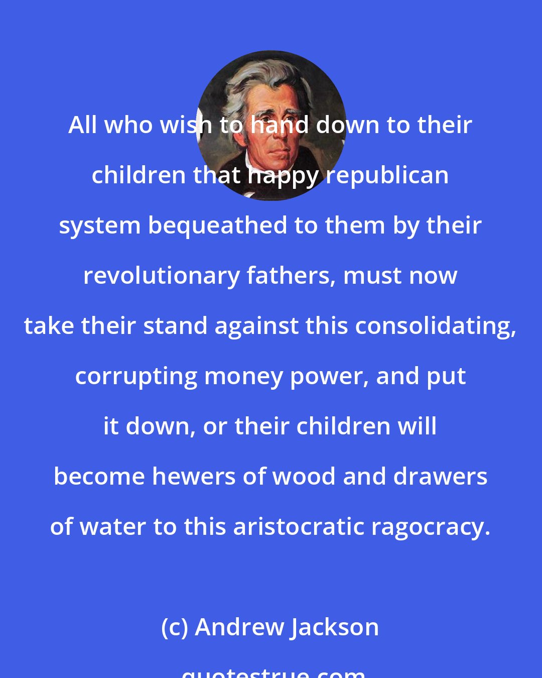 Andrew Jackson: All who wish to hand down to their children that happy republican system bequeathed to them by their revolutionary fathers, must now take their stand against this consolidating, corrupting money power, and put it down, or their children will become hewers of wood and drawers of water to this aristocratic ragocracy.