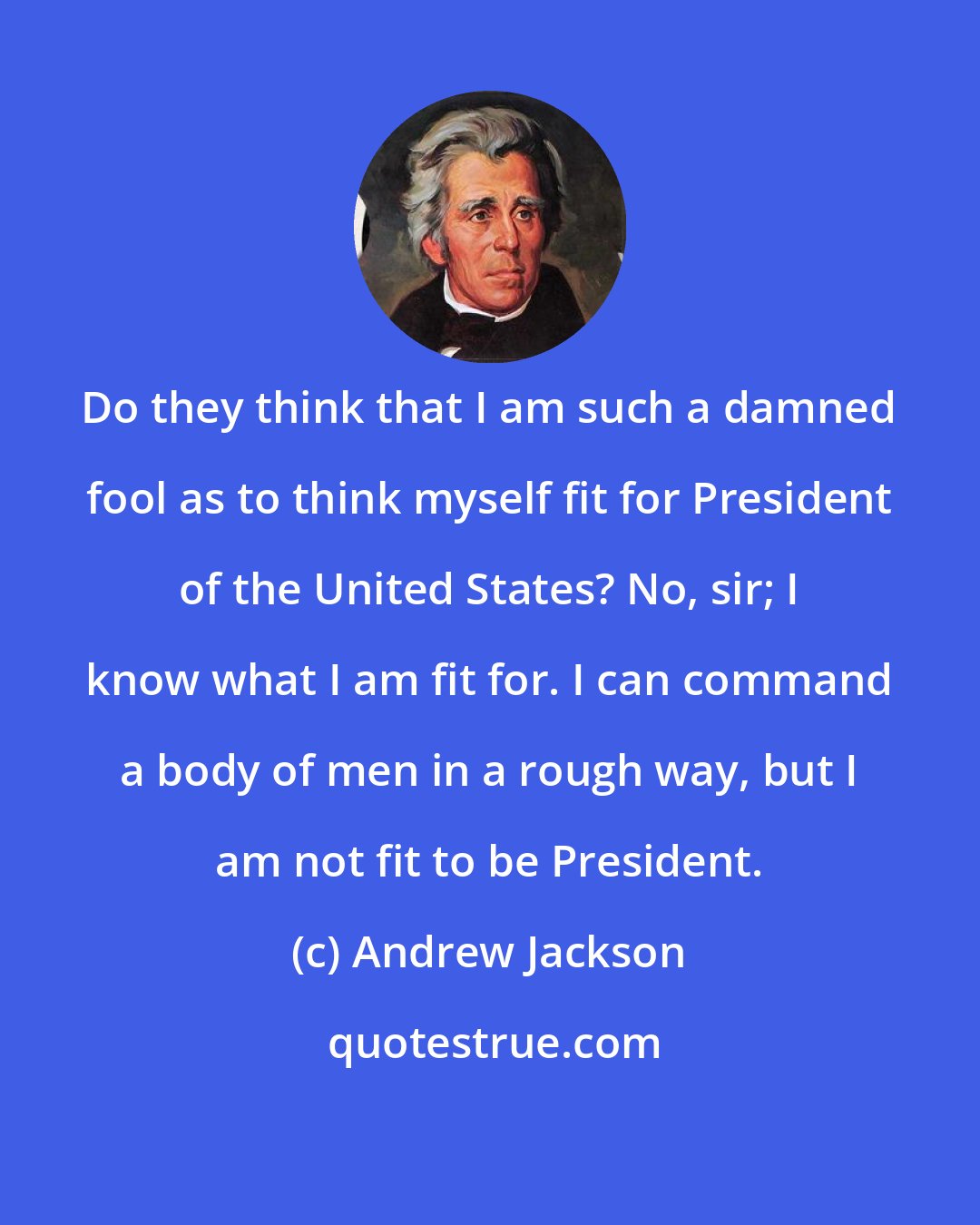 Andrew Jackson: Do they think that I am such a damned fool as to think myself fit for President of the United States? No, sir; I know what I am fit for. I can command a body of men in a rough way, but I am not fit to be President.