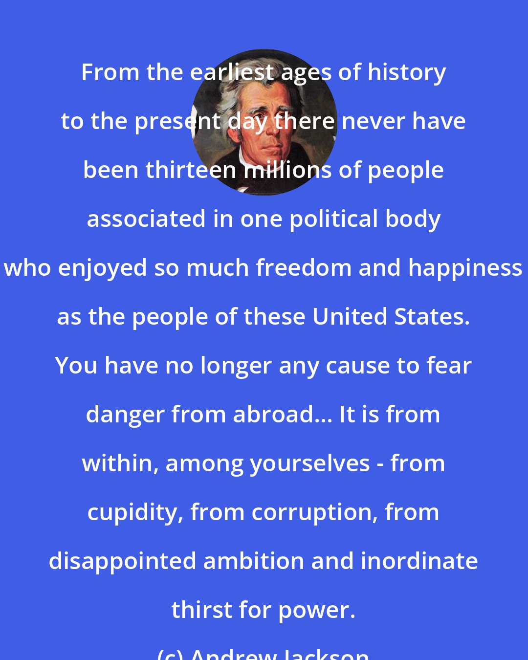 Andrew Jackson: From the earliest ages of history to the present day there never have been thirteen millions of people associated in one political body who enjoyed so much freedom and happiness as the people of these United States. You have no longer any cause to fear danger from abroad... It is from within, among yourselves - from cupidity, from corruption, from disappointed ambition and inordinate thirst for power.