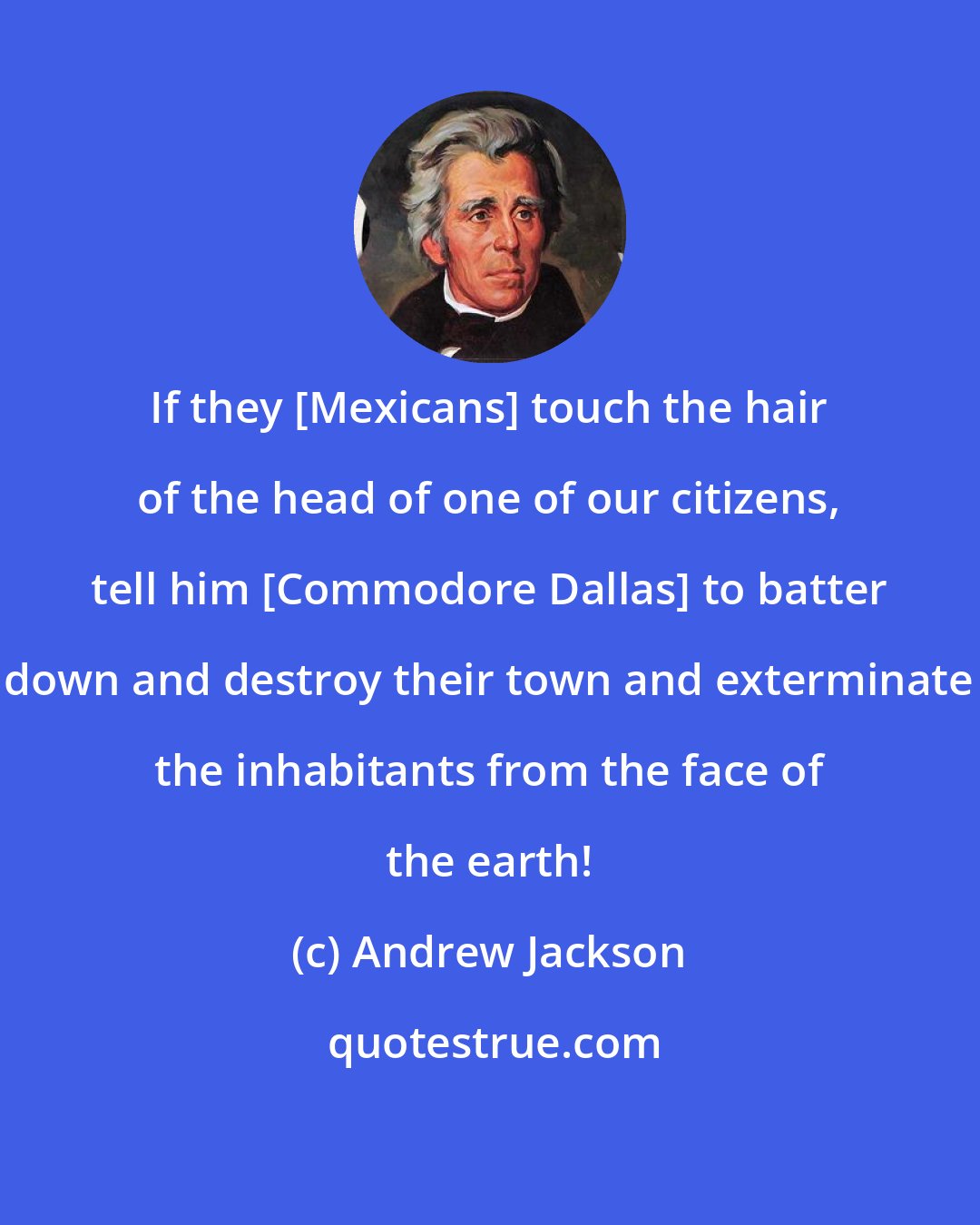 Andrew Jackson: If they [Mexicans] touch the hair of the head of one of our citizens, tell him [Commodore Dallas] to batter down and destroy their town and exterminate the inhabitants from the face of the earth!