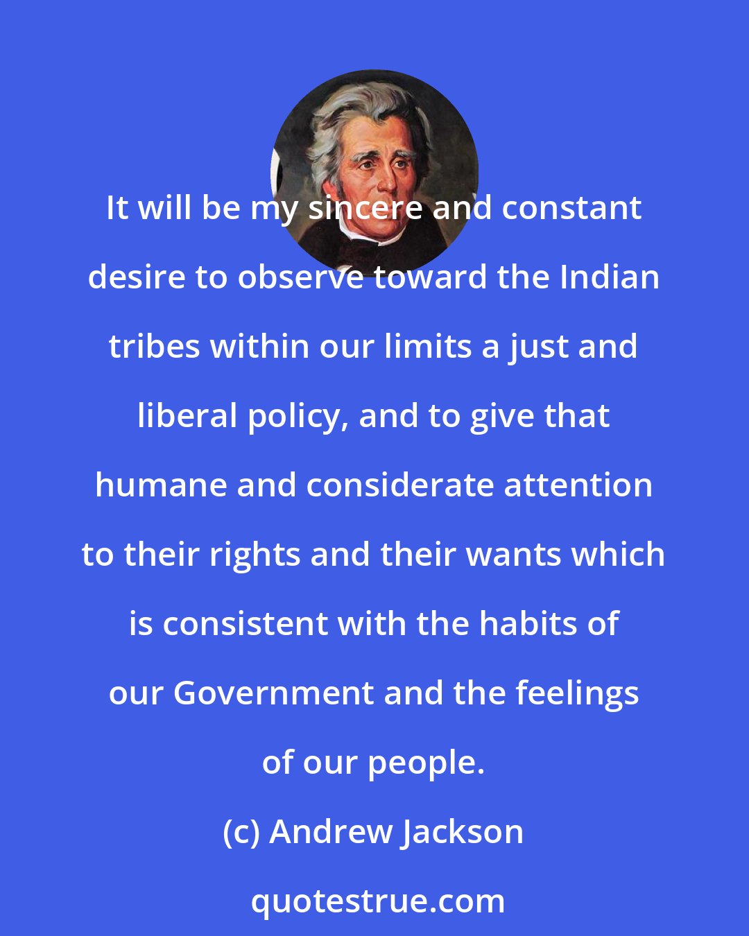 Andrew Jackson: It will be my sincere and constant desire to observe toward the Indian tribes within our limits a just and liberal policy, and to give that humane and considerate attention to their rights and their wants which is consistent with the habits of our Government and the feelings of our people.