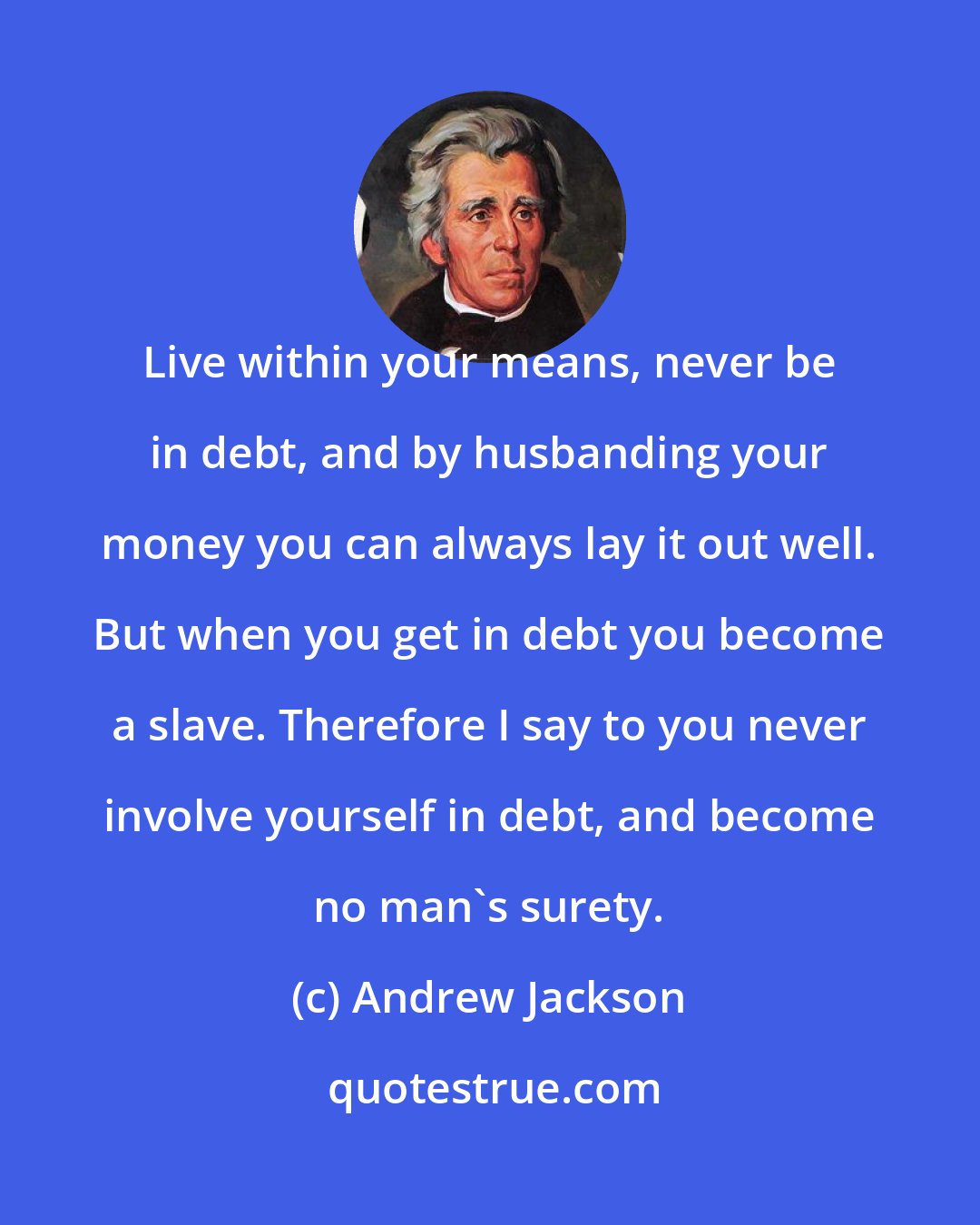 Andrew Jackson: Live within your means, never be in debt, and by husbanding your money you can always lay it out well. But when you get in debt you become a slave. Therefore I say to you never involve yourself in debt, and become no man's surety.