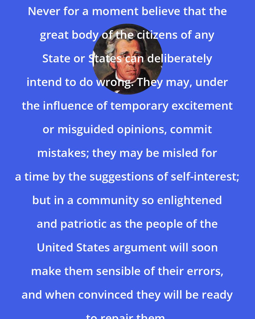 Andrew Jackson: Never for a moment believe that the great body of the citizens of any State or States can deliberately intend to do wrong. They may, under the influence of temporary excitement or misguided opinions, commit mistakes; they may be misled for a time by the suggestions of self-interest; but in a community so enlightened and patriotic as the people of the United States argument will soon make them sensible of their errors, and when convinced they will be ready to repair them.