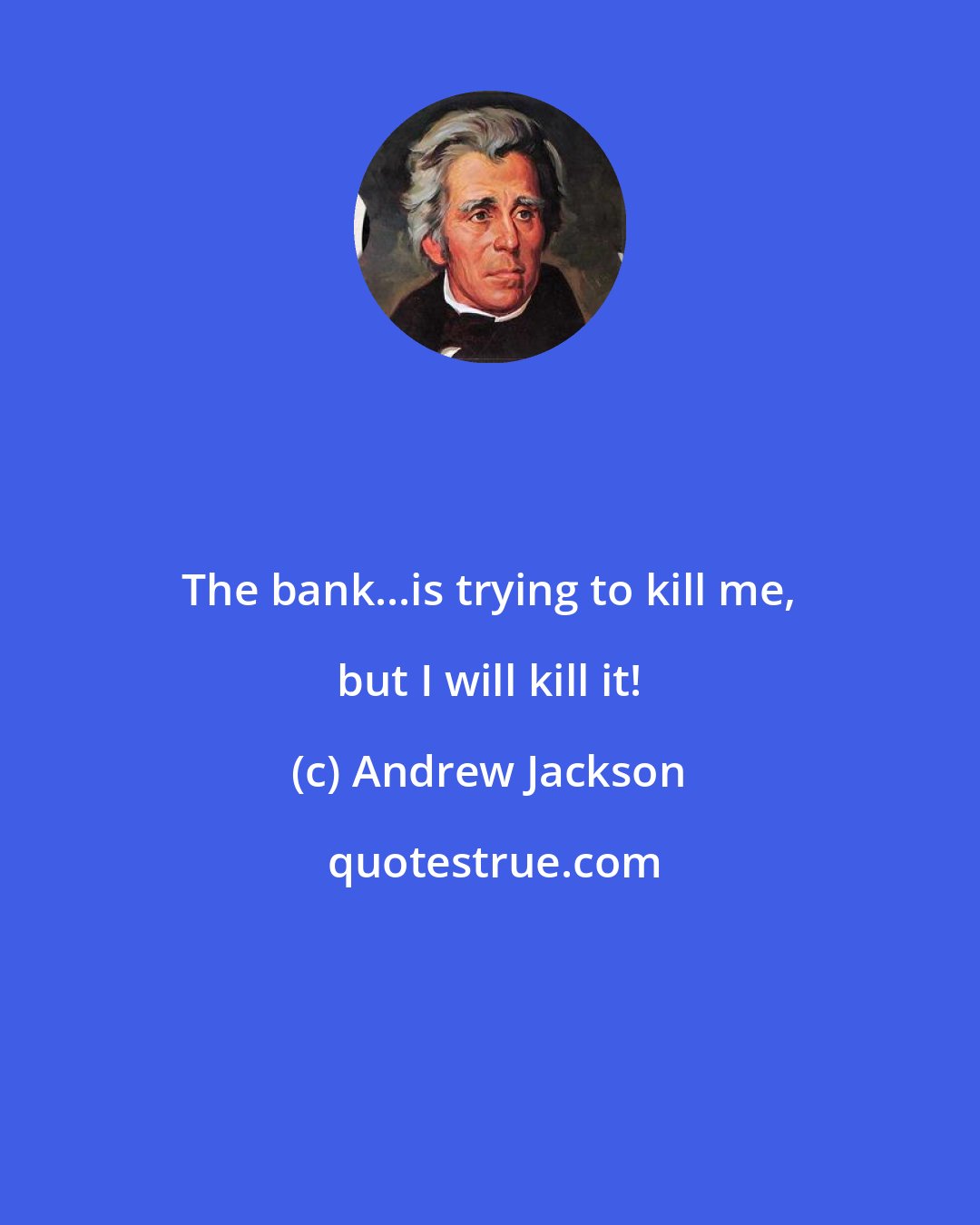 Andrew Jackson: The bank...is trying to kill me, but I will kill it!