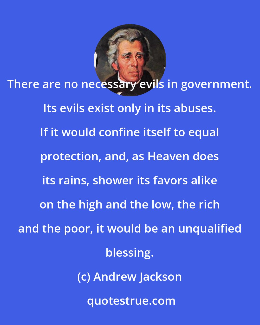 Andrew Jackson: There are no necessary evils in government. Its evils exist only in its abuses. If it would confine itself to equal protection, and, as Heaven does its rains, shower its favors alike on the high and the low, the rich and the poor, it would be an unqualified blessing.