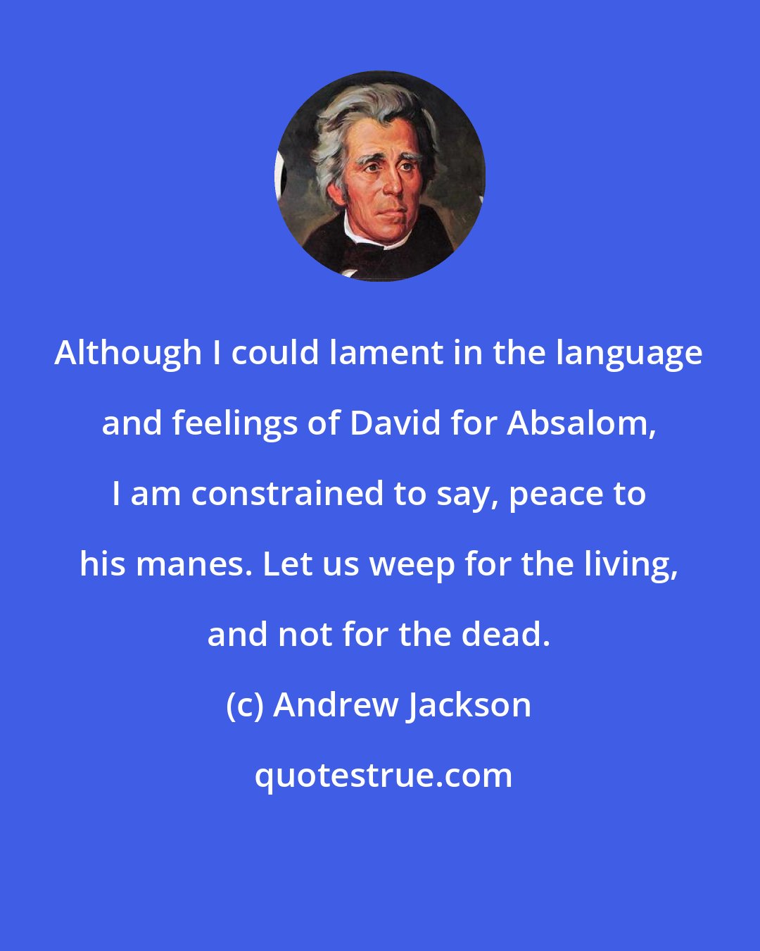 Andrew Jackson: Although I could lament in the language and feelings of David for Absalom, I am constrained to say, peace to his manes. Let us weep for the living, and not for the dead.