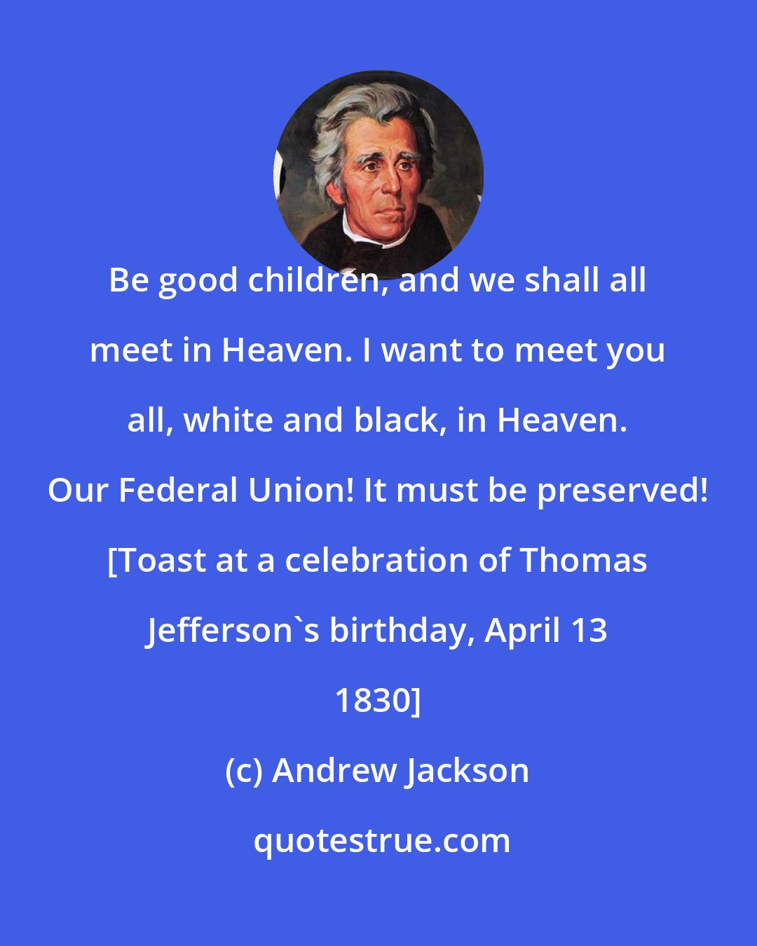 Andrew Jackson: Be good children, and we shall all meet in Heaven. I want to meet you all, white and black, in Heaven. Our Federal Union! It must be preserved! [Toast at a celebration of Thomas Jefferson's birthday, April 13 1830]