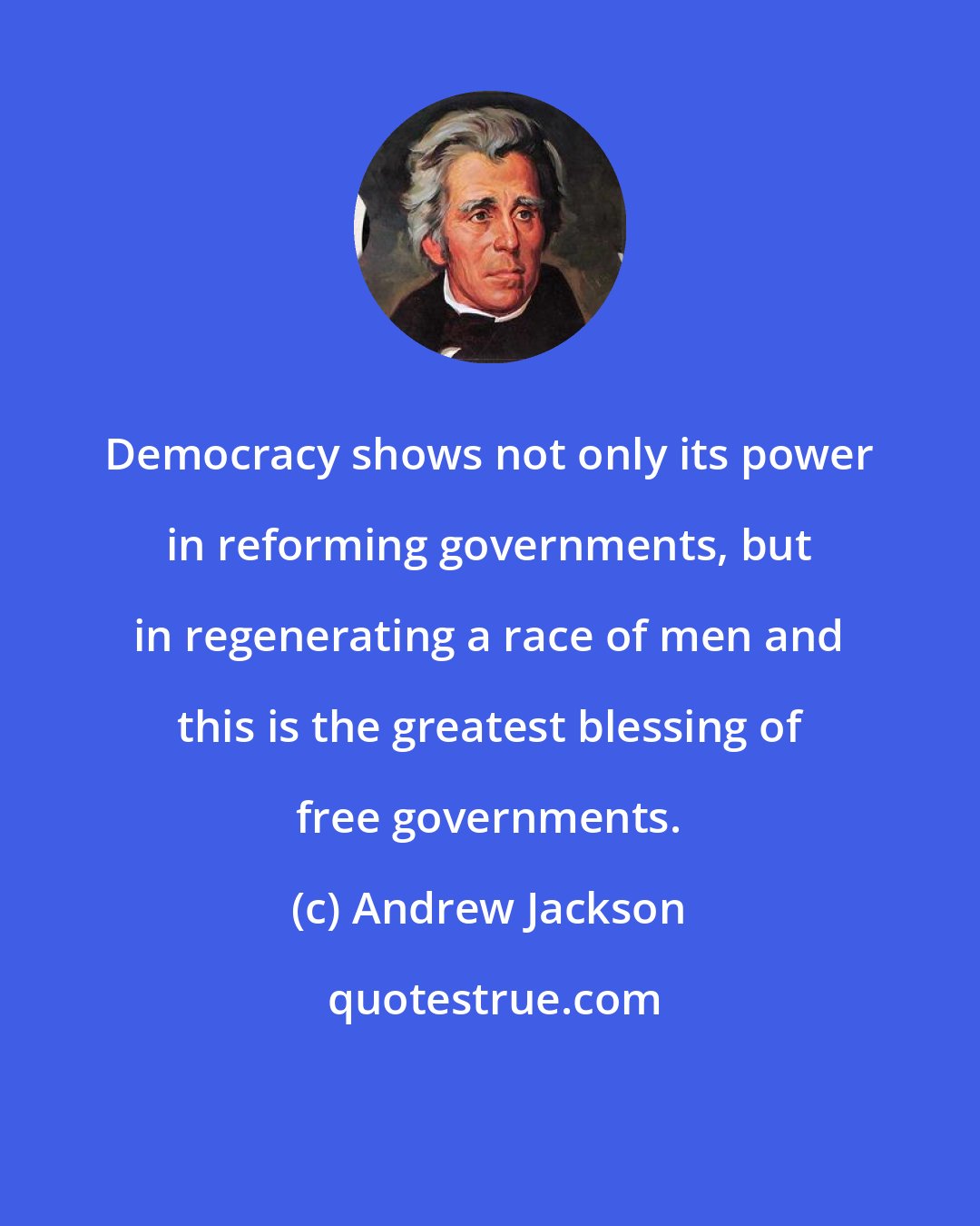 Andrew Jackson: Democracy shows not only its power in reforming governments, but in regenerating a race of men and this is the greatest blessing of free governments.