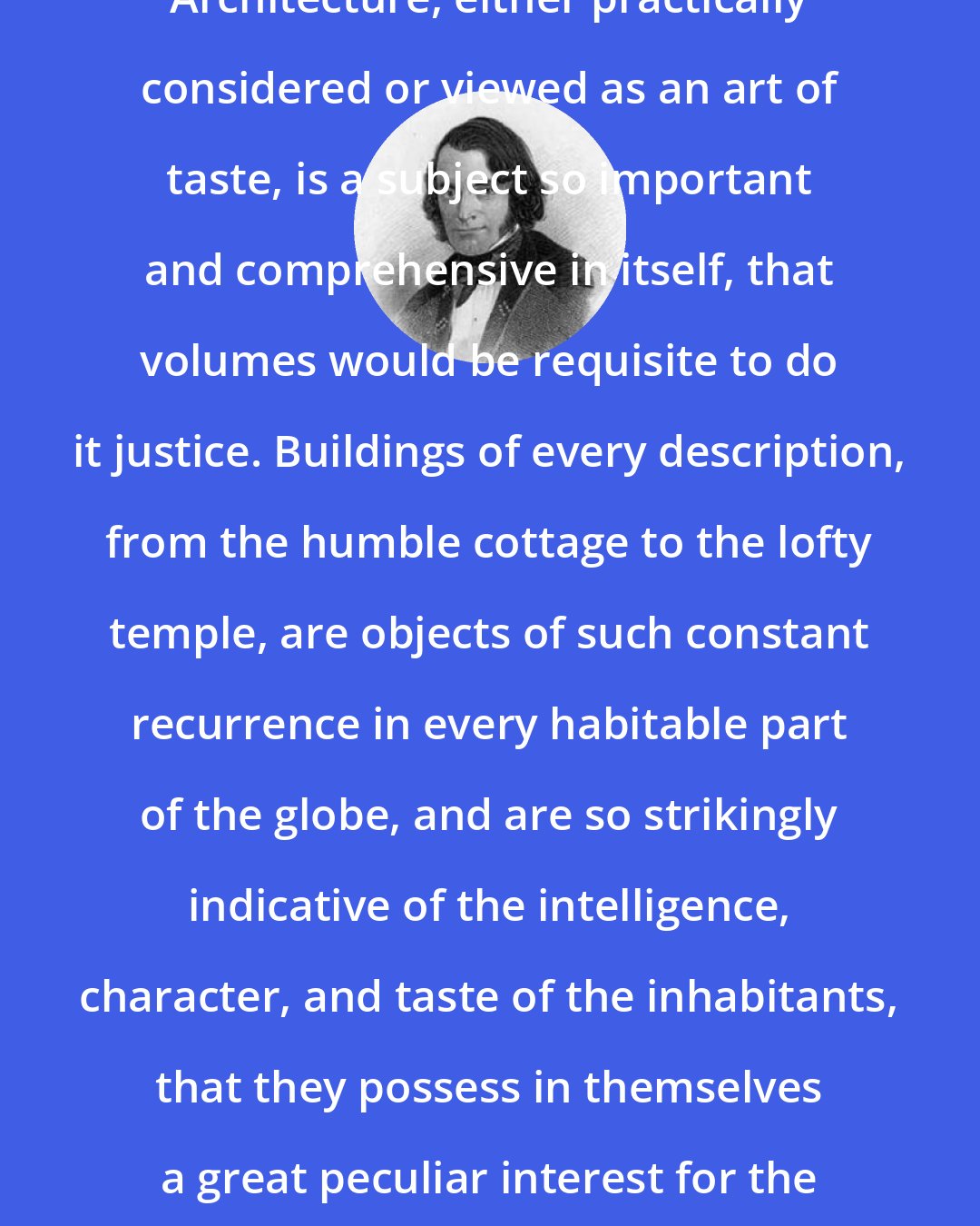 Andrew Jackson Downing: Architecture, either practically considered or viewed as an art of taste, is a subject so important and comprehensive in itself, that volumes would be requisite to do it justice. Buildings of every description, from the humble cottage to the lofty temple, are objects of such constant recurrence in every habitable part of the globe, and are so strikingly indicative of the intelligence, character, and taste of the inhabitants, that they possess in themselves a great peculiar interest for the mind.