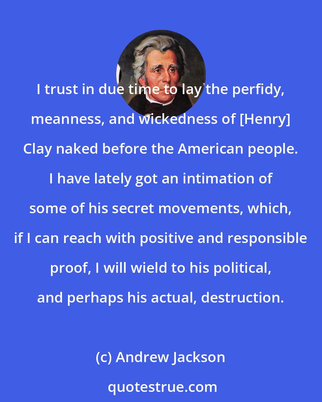 Andrew Jackson: I trust in due time to lay the perfidy, meanness, and wickedness of [Henry] Clay naked before the American people. I have lately got an intimation of some of his secret movements, which, if I can reach with positive and responsible proof, I will wield to his political, and perhaps his actual, destruction.