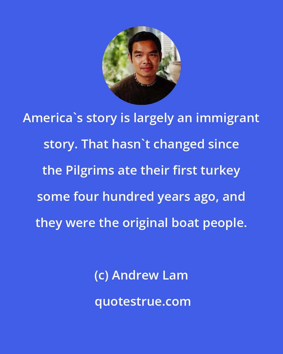 Andrew Lam: America's story is largely an immigrant story. That hasn't changed since the Pilgrims ate their first turkey some four hundred years ago, and they were the original boat people.