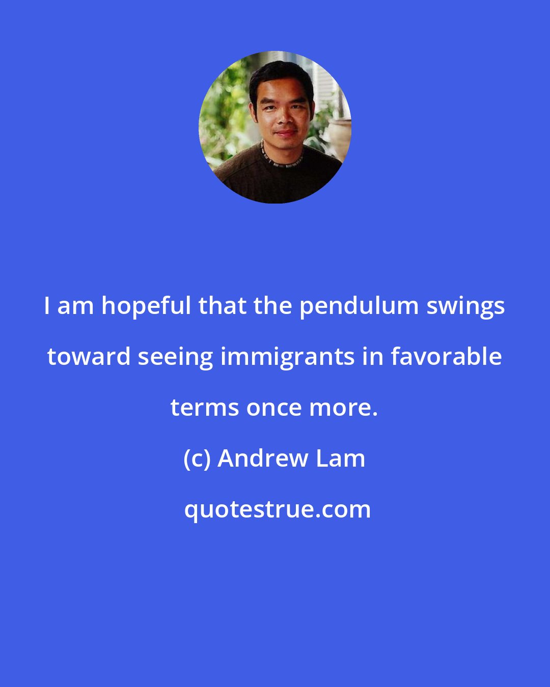 Andrew Lam: I am hopeful that the pendulum swings toward seeing immigrants in favorable terms once more.