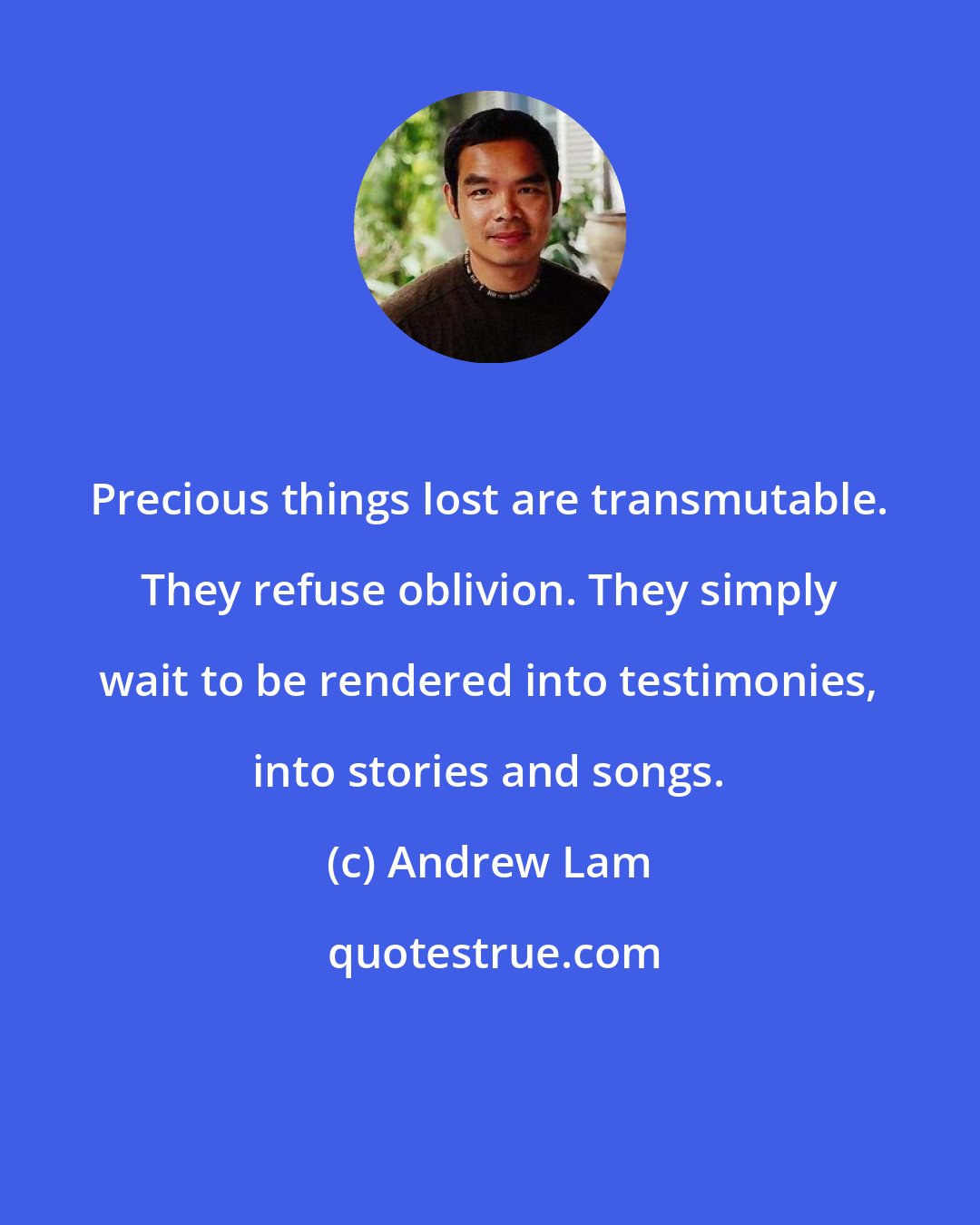 Andrew Lam: Precious things lost are transmutable. They refuse oblivion. They simply wait to be rendered into testimonies, into stories and songs.