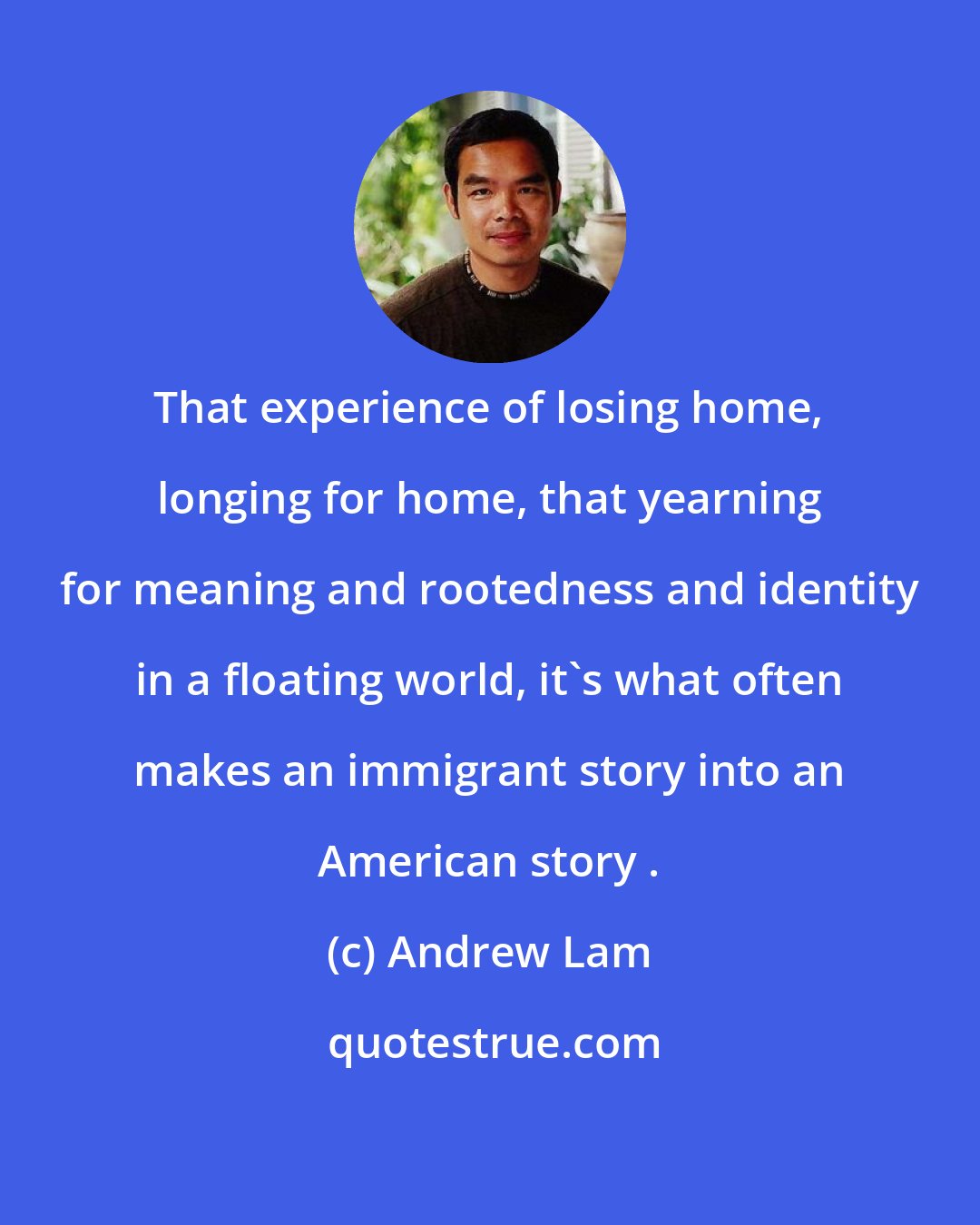 Andrew Lam: That experience of losing home, longing for home, that yearning for meaning and rootedness and identity in a floating world, it's what often makes an immigrant story into an American story .