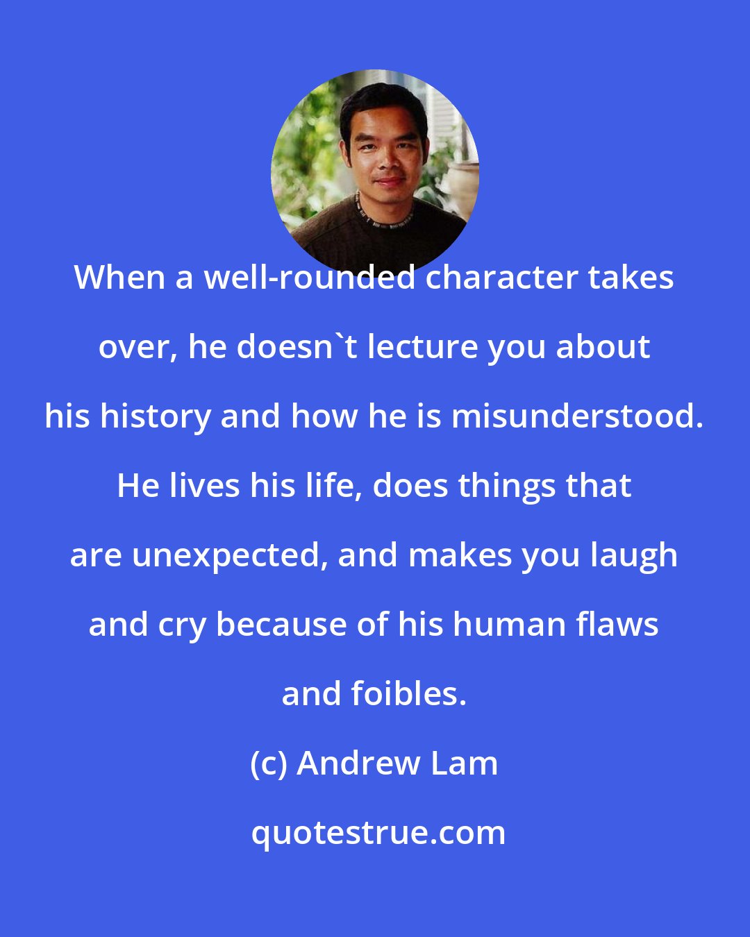 Andrew Lam: When a well-rounded character takes over, he doesn't lecture you about his history and how he is misunderstood. He lives his life, does things that are unexpected, and makes you laugh and cry because of his human flaws and foibles.