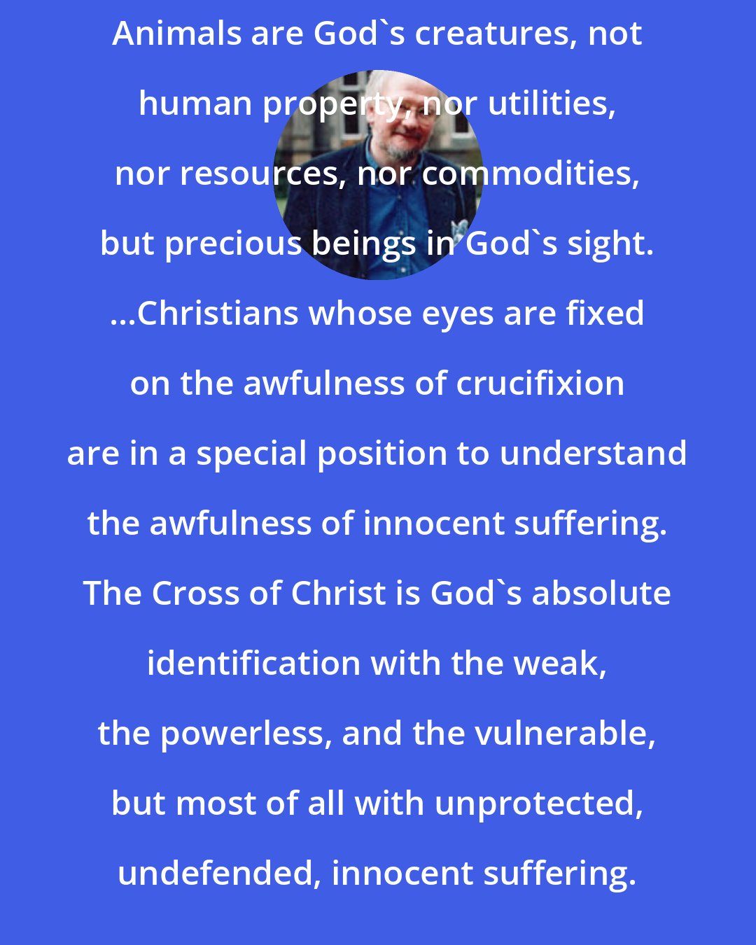 Andrew Linzey: Animals are God's creatures, not human property, nor utilities, nor resources, nor commodities, but precious beings in God's sight. ...Christians whose eyes are fixed on the awfulness of crucifixion are in a special position to understand the awfulness of innocent suffering. The Cross of Christ is God's absolute identification with the weak, the powerless, and the vulnerable, but most of all with unprotected, undefended, innocent suffering.